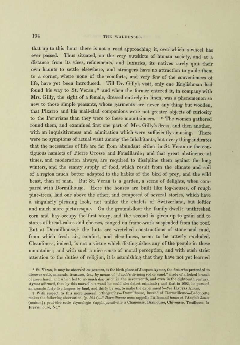 that up to this hour there is not a road approaching it, over which a wheel has ever passed. Thus situated, on the very outskirts of human society, and at a distance from its vices, refinements, and luxuries, its natives rarely quit their own haunts to settle elsewhere, and strangers have no attraction to guide them to a corner, where none of the comforts, and very few of the conveniences of life, have yet been introduced. Till Dr. Gilly’s visit, only one Englishman had found his way to St. Veran; * and when the former entered it, in company with Mrs. Gilly, the sight of a female, dressed entirely in linen, was a phenomenon so new to those simple peasants, whose garments are never any thing but woollen, that Pizarro and his mail-clad companions were not greater objects of curiosity to the Peruvians than they were to these mountaineers. “ The women gathered round them, and examined first one part of Mrs. Gilly’s dress, and then another, with an inquisitiveness and admiration which were sufficiently amusing. There were no symptoms of actual want among the inhabitants, but every thing indicates that the necessaries of life are far from abundant either in St. Yeran or the con- tiguous hamlets of Pierre Grosse and Fousillarde; and that great abstinence at times, and moderation always, are required to discipline them against the long winters, and the scanty supply of food, which result from the climate and soil of a region much better adapted to the habits of the bird of prey, and the wild beast, than of man. But St. Yeran is a garden, a scene of delights, when com- pared with Dormilhouse. Here the houses are built like log-houses, of rough pine-trees, laid one above the other, and composed of several stories, which have a singularly pleasing look, not unlike the chalets of Switzerland, but loftier and much more picturesque. On the ground-floor the family dwell; unthreshed corn and hay occupy the first story, and the second is given up to grain and to stores of bread-cakes and cheeses, ranged on frame-work suspended from the roof. But at Dormilhouse,f the huts are wretched constructions of stone and mud, from which fresh air, comfort, and cleanliness, seem to be utterly excluded. Cleanliness, indeed, is not a virtue which distinguishes any of the people in these mountains; and with such a nice sense of moral perception, and with such strict attention to the duties of religion, it is astonishing that they have not yet learned * St. Veran, it may be observed en passant, is the birth-place of Jacques Aymar, the first who pretended to discover wells, minerals, treasures, &c., by means of “ Jacob’s divining rod or wand,” made of a forked branch of green hazel, and which led to so much discussion in the seventeenth, and even in the eighteenth century. Aymar affirmed, that by this marvellous wand he could also detect criminals; and that in 1692, he pursued an assassin forty-five leagues by land, and thirty by sea, to make the experiment!—See Hautes Alpes. + With respect to this more general orthography—Dormilhouse, instead of Dormeilleuse—Ladoucette makes the following observation, (p. 504 :)—“ Dormilhouse nous rappelle 1’AlIemand hauss et l’Anglais house (maison); peut-etre cette dtymologie s’appliquerait-elle a Chanousse, Bramousse, Chivousse, Touillouse, la Freyssinouze, &c.”