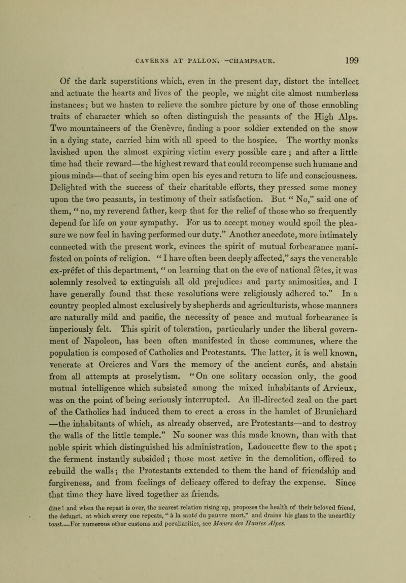 Of the dark superstitions which, even in the present day, distort the intellect and actuate the hearts and lives of the people, we might cite almost numberless instances; but we hasten to relieve the sombre picture by one of those ennobling traits of character which so often distinguish the peasants of the High Alps. Two mountaineers of the Genevre, finding a poor soldier extended on the snow in a dying state, carried him with all speed to the hospice. The worthy monks lavished upon the almost expiring victim every possible care ; and after a little time had their reward—the highest reward that could recompense such humane and pious minds—that of seeing him open his eyes and return to life and consciousness. Delighted with the success of their charitable efforts, they pressed some money upon the two peasants, in testimony of their satisfaction. But “ No,” said one of them, “ no, my reverend father, keep that for the relief of those who so frequently depend for life on your sympathy. For us to accept money would spoil the plea- sure we now feel in having performed our duty.” Another anecdote, more intimately connected with the present work, evinces the spirit of mutual forbearance mani- fested on points of religion. “ I have often been deeply affected,” says the venerable ex-prefet of this department, “ on learning that on the eve of national fetes, it was solemnly resolved to extinguish all old prejudices and party animosities, and I have generally found that these resolutions were religiously adhered to.” In a country peopled almost exclusively by shepherds and agriculturists, whose manners are naturally mild and pacific, the necessity of peace and mutual forbearance is imperiously felt. This spirit of toleration, particularly under the liberal govern- ment of Napoleon, has been often manifested in those communes, where the population is composed of Catholics and Protestants. The latter, it is well known, venerate at Orcieres and Yars the memory of the ancient cures, and abstain from all attempts at proselytism. “On one solitary occasion only, the good mutual intelligence which subsisted among the mixed inhabitants of Arvieux, was on the point of being seriously interrupted. An ill-directed zeal on the part of the Catholics had induced them to erect a cross in the hamlet of Brunichard —the inhabitants of which, as already observed, are Protestants—and to destroy the walls of the little temple.” No sooner was this made known, than with that noble spirit which distinguished his administration, Ladoucette flew to the spot; the ferment instantly subsided ; those most active in the demolition, offered to rebuild the walls; the Protestants extended to them the hand of friendship and forgiveness, and from feelings of delicacy offered to defray the expense. Since that time they have lived together as friends. dine! and when the repast is over, the nearest relation rising up, proposes the health of their beloved friend, the defunct, at which every one repeats, “ a la sante' du pauvre mort,” and drains his glass to the unearthly toast. For numerous other customs and peculiarities, see Mceurs des Ilauies Alpes.