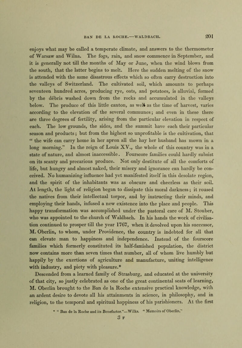 enjoys what may be called a temperate climate, and answers to the thermometer of Warsaw and Wilna. The fogs, rain, and snow commence in September, and it is generally not till the months of May or June, when the wind blows from the south, that the latter begins to melt. Here the sudden melting of the snow is attended with the same disastrous effects which so often carry destruction into the valleys of Switzerland. The cultivated soil, which amounts to perhaps seventeen hundred acres, producing rye, oats, and potatoes, is alluvial, formed by the debris washed down from the rocks and accumulated in the valleys below. The produce of this little canton, as well as the time of harvest, varies according to the elevation of the several communes; and even in these there are three degrees of fertility, arising from the particular elevation in respect of each. The low grounds, the sides, and the summit have each their particular season and products; but from the highest so unprofitable is the cultivation, that “ the wife can carry home in her apron all the hay her husband has mown in a long morning.” In the reign of Louis XV., the whole of this country was in a state of nature, and almost inaccessible. Fourscore families could hardly subsist on its scanty and precarious produce. Not only destitute of all the comforts of life, but hungry and almost naked, their misery and ignorance can hardly be con- ceived. No humanizing influence had yet manifested itself in this desolate region, and the spirit of the inhabitants was as obscure and cheerless as their soil. At length, the light of religion began to dissipate this moral darkness; it roused the natives from their intellectual torpor, and by instructing their minds, and employing their hands, infused a new existence into the place and people. This happy transformation was accomplished under the pastoral care of M. Stouber, who was appointed to the church of Waldbach. In his hands the work of civilisa- tion continued to prosper till the year 1767, when it devolved upon his successor, M. Oberlin, to whom, under Providence, the country is indebted for all that can elevate man to happiness and independence. Instead of the fourscore families which formerly constituted its half-famished population, the district now contains more than seven times that number, all of whom live humbly but happily by the exertions of agriculture and manufacture, uniting intelligence with industry, and piety with pleasure.* Descended from a learned family of Strasburg, and educated at the university of that city, so justly celebrated as one of the great continental seats of learning, M. Oberlin brought to the Ban de la Roche extensive practical knowledge, with an ardent desire to devote all his attainments in science, in philosophy, and in religion, to the temporal and spiritual happiness of his parishioners. At the first * “ Ban de la Roche and its Benefactor.”—Wilks. “ Memoirs of Oberlin. ’ 3 F