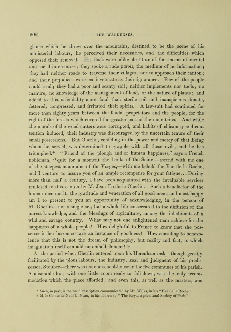 glance which he threw over the mountains, destined to be the scene of his ministerial labours, he perceived their necessities, and the difficulties which opposed their removal. His flock were alike destitute of the means of mental and social intercourse; they spoke a rude patois, the medium of no information ; they had neither roads to traverse their villages, nor to approach their canton ; and their prejudices were as inveterate as their ignorance. Few of the people could read ; they had a poor and scanty soil; neither implements nor tools ; no manure, no knowledge of the management of land, or the nature of plants ; and added to this, a feudality more fatal than sterile soil and inauspicious climate, fettered, compressed, and irritated their spirits. A law-suit had continued for more than eighty years between the feudal proprietors and the people, for the right of the forests which covered the greater part of the mountains. And while the morals of the wood-cutters were corrupted, and habits of chicanery and con- tention induced, their industry was discouraged by the uncertain tenure of their small possessions. But Oberlin, confiding in the power and mercy of that Being whom he served, was determined to grapple with all these evils, and he has triumphed.* “ Friend of the plough and of human happiness,” says a French nobleman, “ quit for a moment the banks of the Seine,—ascend with me one of the steepest mountains of the Vosges,—with me behold the Ban de la Roche, and I venture to assure you of an ample recompense for your fatigue... During more than half a century, I have been acquainted with the invaluable services rendered to this canton by M. Jean Frederic Oberlin. Such a benefactor of the human race merits the gratitude and veneration of all good men; and most happy am I to present to you an opportunity of acknowledging, in the person of M. Oberlin—not a single act, but a whole life consecrated to the diffusion of the purest knowledge, and the blessings of agriculture, among the inhabitants of a wild and savage country. What may not one enlightened man achieve for the happiness of a whole people! How delightful to France to know that she pos- sesses in her bosom so rare an instance of goodness! How consoling to benevo- lence that this is not the dream of philosophy, but reality and fact, to which imagination itself can add no embellishment !”f At the period when Oberlin entered upon his Herculean task—though greatly facilitated by the pious labours, the industry, zeal and judgment of his prede- cessor, Stouber—there was not one school-house in the five communes of his parish. A miserable hut, with one little room ready to fall down, was the only accom- modation which the place afforded ; and even this, as well as the masters, was * Such, in part, is the lucid description communicated by Mr. Wilks, in his “ Ban de la Roche.” t M. le Comte de Neuf Chateau, in his address to “ The Royal Agricultural Society of Paris.”