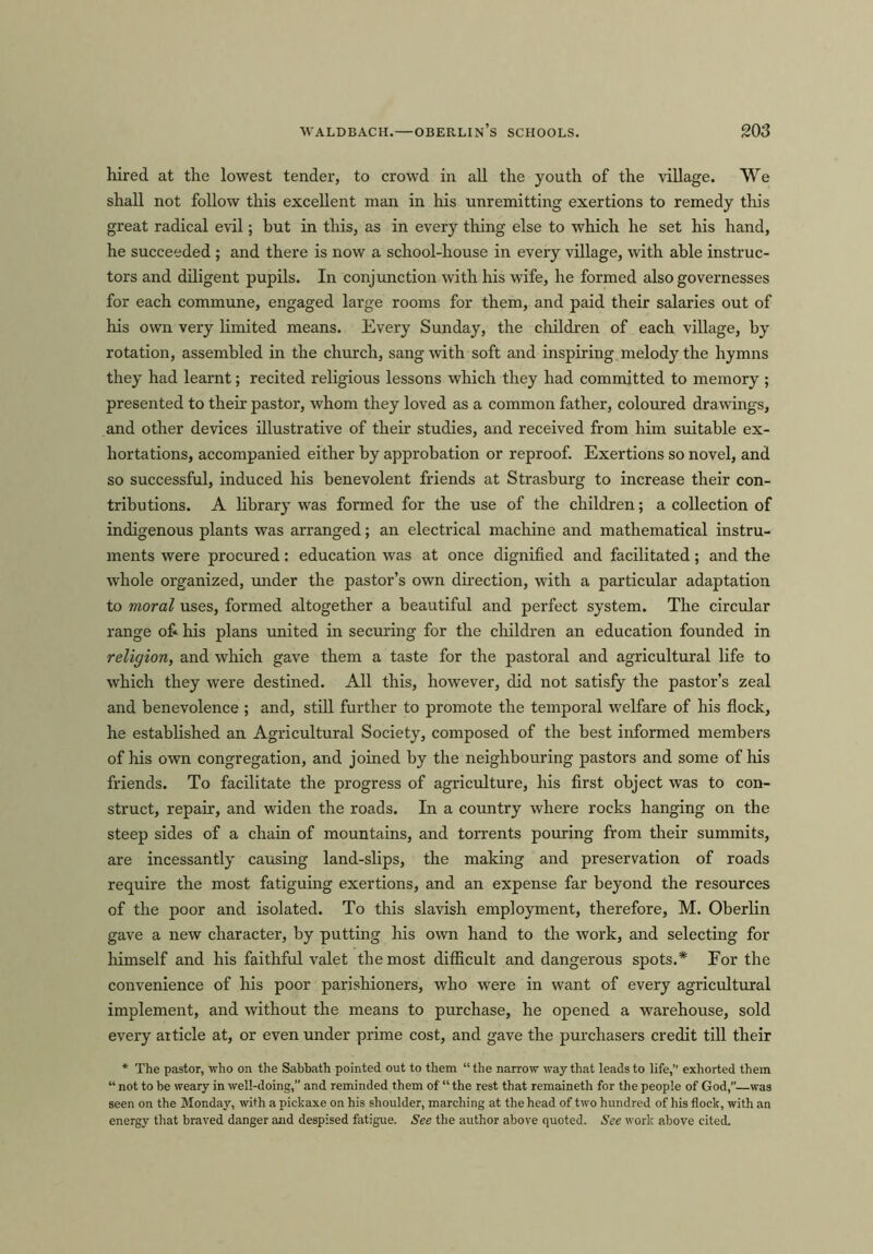 WALDBACH.—OBERLIn’s SCHOOLS. 203 hired at the lowest tender, to crowd in all the youth of the village. We shall not follow this excellent man in his unremitting exertions to remedy this great radical evil; but in this, as in every thing else to which he set his hand, he succeeded ; and there is now a school-house in every village, with able instruc- tors and diligent pupils. In conjunction with his wife, he formed also governesses for each commune, engaged large rooms for them, and paid their salaries out of his own very limited means. Every Sunday, the children of each village, by rotation, assembled in the church, sang with soft and inspiring melody the hymns they had learnt; recited religious lessons which they had committed to memory ; presented to their pastor, whom they loved as a common father, coloured drawings, and other devices illustrative of their studies, and received from him suitable ex- hortations, accompanied either by approbation or reproof. Exertions so novel, and so successful, induced his benevolent friends at Strasburg to increase their con- tributions. A library was formed for the use of the children; a collection of indigenous plants was arranged; an electrical machine and mathematical instru- ments were procured: education was at once dignified and facilitated; and the whole organized, under the pastor’s own direction, with a particular adaptation to moral uses, formed altogether a beautiful and perfect system. The circular range ofi his plans united in securing for the children an education founded in religion, and which gave them a taste for the pastoral and agricultural life to which they were destined. All this, however, did not satisfy the pastor’s zeal and benevolence ; and, still further to promote the temporal welfare of his flock, he established an Agricultural Society, composed of the best informed members of his own congregation, and joined by the neighbouring pastors and some of his friends. To facilitate the progress of agriculture, his first object was to con- struct, repair, and widen the roads. In a country where rocks hanging on the steep sides of a chain of mountains, and torrents pouring from their summits, are incessantly causing land-slips, the making and preservation of roads require the most fatiguing exertions, and an expense far beyond the resources of the poor and isolated. To this slavish employment, therefore, M. Oberlin gave a new character, by putting his own hand to the work, and selecting for himself and his faithful valet the most difficult and dangerous spots.* For the convenience of his poor parishioners, who were in want of every agricultural implement, and without the means to purchase, he opened a warehouse, sold every article at, or even under prime cost, and gave the purchasers credit till their * The pastor, who on the Sabbath pointed out to them “ the narrow way that leads to life,’’ exhorted them “ not to be weary in well-doing,” and reminded them of “ the rest that remaineth for the people of God,”—was seen on the Monday, with a pickaxe on his shoulder, marching at the head of two hundred of his flock, with an energy that braved danger and despised fatigue. See the author above quoted. See work above cited.