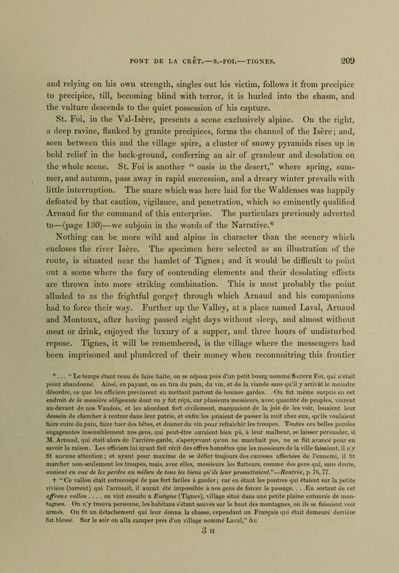 and relying on his own strength, singles out his victim, follows it from precipice to precipice, till, becoming blind with terror, it is hurled into the chasm, and the vulture descends to the quiet possession of his capture. St. Foi, in the Val-Isere, presents a scene exclusively alpine. On the right, a deep ravine, flanked by granite precipices, forms the channel of the Isere; and, seen between this and the village spire, a cluster of snowy pyramids rises up in bold relief in the back-ground, conferring an air of grandeur and desolation on the whole scene. St. Foi is another “ oasis in the desert,” where spring, sum- mer, and autumn, pass away in rapid succession, and a dreary winter prevails with little interruption. The snare which was here laid for the Waldenses was happily defeated by that caution, vigilance, and penetration, which so eminently qualified Arnaud for the command of this enterprise. The particulars previously adverted to—(page ISO)—we subjoin in the words of the Narrative.* Nothing can he more wild and alpine in character than the scenery which encloses the river Isere. The specimen here selected as an illustration of the route, is situated near the hamlet of Tignes; and it would be difficult to point out a scene where the fury of contending elements and their desolating effects are thrown into more striking combination. This is most probably the point alluded to as the frightful gorgef through which Arnaud and his companions had to force their way. Further up the Valley, at a place named Laval, Arnaud and Montoux, after having passed eight days without sleep, and almost without meat or drink, enjoyed the luxury of a supper, and three hours of undisturbed repose. Tignes, it will be remembered, is the village where the messengers had been imprisoned and plundered of their money when reconnoitring this frontier * ... “ Le temps etant venu de faire halte, on se re'posa pres d’un petit bourg nomme' Sainte Foi, qui n’e'tait point abandonne. Ainsi, en payant, on en tira du pain, du vin, et de la viande sans qu’il y arrivat le moindre desordre, ce que les officiers previnrent en mettant partout de bonnes gardes. On fut meme surpris en cet endroit de la maniere obligeante dont on y fut re'fu, car plusieurs messieurs, avec quantite' de peuples, vinrent au-devant de nos Vaudois, et les abordant fort civilement, marquaient de la joie de les voir, louaient leur dessein de chercher a rentrer dans leur patrie, et enfin les priaient de passer la nuit chez eux, qu’ils voulaient faire cuire du pain, faire tuer des betes, et donner du vin pour refraichir les troupes. Toutes ces belles paroles engageantes insensiblement nos gens, qui peut-etre auraient bien pu, a leur malheur, se laisser persuader, si M. Arnaud, qui etait alors de l’arriere-garde, s’apen;evant qu’on ne marchait pas, ne se fut avance pour en savoir la raison. Les otficiers lui ayant fait recit des offres honnetes que les messieurs de la ville faisaient, il n'y fit aucune attention; et ayant pour maxime de se defier toujours des caresses affecte'es de l’ennemi, il fit marcher non-seulement les troupes, mais, avec elles, messieurs les flatteurs, comme des gens qui, sans doute, avaient en vue de les perdre au milieu de tons les biens qu'ils leur promettaient.”—Renlree, p. 76, 77. + “ Ce vallon eJtait entrecoupe' de pas fort faciles a garder; car en otant les poutres qui etaient sur la petite riviere (torrent) qui l’arrosait, il aurait dtd impossible a nos gens de forcer le passage. . . .En sortant de cet affreux vallon .... on vint ensuite a Eutigne (Tignes), village situe dans une petite plaine entouree de mon- tagnes. On n’y trouva personne, les habitans s’etant sauvds sur le haut des montagnes, ou ils se faisaient voir arme's. On fit un detachement qui leur donna la chasse, cependant un Fran9ais qui dtait demeure derriere fut blesse. Sur le soir on alia camper pres d’un village nomme Laval,” &c. 3 H