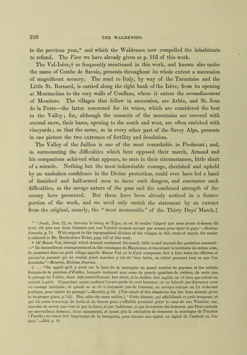 in the previous year,* and which the Waldenses now compelled the inhabitants to refund. The Viev> we have already given at p. 113 of this work. The Val-Isere,f so frequently mentioned in this work, and known also under the name of Combe de Savoie, presents throughout its whole extent a succession of magnificent scenery. The road to Italy, by way of the Tarentaise and the Little St. Bernard, is carried along the right bank of the Isere, from its opening at Montmeiian to the very walls of Conflans, where it enters the arrondissement of Moutiers. The villages that follow in succession, are Arbin, and St. Jean de la Porte—the latter renowned for its wines, which are considered the best in the Valley; for, although the summits of the mountains are covered with eternal snow, their bases, opening to the south and west, are often enriched with vineyards ; so that the scene, as in every other part of the Savoy Alps, presents in one picture the two extremes of fertility and desolation. The Valley of the Jaillon is one of the most remarkable in Piedmont; and, in surmounting the difficulties which here opposed their march, Arnaud and his companions achieved what appears, to men in their circumstances, little short of a miracle. Nothing but the most indomitable courage, cherished and upheld by an unshaken confidence in the Divine protection, could ever have led a band of famished and half-armed men to incur such dangers, and encounter such difficulties, as the savage nature of the pass and the combined strength of the enemy here presented. But these have been already noticed in a former portion of the work, and we need only enrich the statement by an extract from the original, namely, the “most memorable” of the Thirty Days’ March.J * “ Jeudi, 7bre. 22, on traversa le bourg de Tigne, ou on fit rendre l’argent que nous avons ci-dessus dit avoir etd pris aux deux hommes que nos Vaudois avaient envoye par avance pour epier le pays.”—Sixieme Journte, p. 79. With respect to the topographical division of the villages in this route of march, the reader is referred to Mr. Brockedon’s Notes, page 167 of this work. + Of Bonne Val, through which Arnaud continued his march, little is said beyond the quotation annexed: —■“ Ils descendirent courageusement la dite montagne de Maurienne, et traversant le territoire du meme nom, ils passerent dans un petit village appelle Bonne Val, oil le Curd s'empressa fort a faire boire les officiers, et quoiqu’un paysant qui ne voulait point marcher y eut dte bien battu, on obtint pourtant tout ce que l’on demanda.”—Rentree, Sixieme Journte. t . . . “ On apprit qu’il y avait sur le haut de la montagne un grand nombre de paysans et des soldats franjais de la gamison d'Exil/es, lesquels roulaient sans cesse de grands quartiers de rochers, de sorte que le passage du Vallon, etant deja naturellement fort etroit, et le Jaillon fort rapide, on vit bien que c’dtait un endroit a perir. Cependant ayant renforce l’avant-garde de cent hommes, on ne laissait pas d’avancer avec un courage intrepide; et quand on se vit a cinquante pas de l’ennemi, on envoya comme on l’a ci-devant pratique, pour traitor du passage.”—Rentree, p. 89. [The result of this disastrous day has been already given in its proper place, p. 143. But, adds the same author,] “ Cette de'route, qui affaiblissait ce petit troupeau, et qui lui couta beaucoup de butin et de braves gens, n’affaiblit pourtant point le cceur de nos Vaudois; car, consoles de savoir que c’est ni par la force, ni par l’addresse, ni par le nombre des hommes, que Dieu execute ses merveilleux desseins, ils se rassurerent, et ayant pris la resolution de remonter la montagne de Tourlier ( Touille) on sonna fort long-temps de la trompette, pour donner aux e'gares un signal de 1’endroit ou l’on dtait.”—Ibid. p. 92.