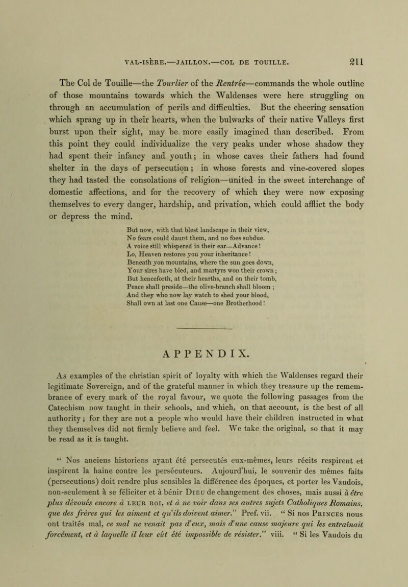 The Col de Touille—the Tourlier of the Rentree—commands the whole outline of those mountains towards which the Waldenses were here struggling on through an accumulation of perils and difficulties. But the cheering sensation which sprang up in their hearts, when the bulwarks of their native Valleys first burst upon their sight, may be more easily imagined than described. From this point they could individualize the very peaks under whose shadow they had spent their infancy and youth; in whose caves their fathers had found shelter in the days of persecution; in whose forests and vine-covered slopes they had tasted the consolations of religion—united in the sweet interchange of domestic affections, and for the recovery of which they were now exposing themselves to every danger, hardship, and privation, which could afflict the body or depress the mind. But now, with that blest landscape in their view. No fears could daunt them, and no foes subdue. A voice still whispered in their ear—Advance! Lo, Heaven restores you your inheritance! Beneath yon mountains, where the sun goes down, Your sires have bled, and martyrs won their crown; But henceforth, at their hearths, and on their tomb, Peace shall preside—the olive-branch shall bloom ; And they who now lay watch to shed your blood, Shall own at last one Cause—one Brotherhood! APPENDIX. As examples of the Christian spirit of loyalty with which the Waldenses regard their legitimate Sovereign, and of the grateful manner in which they treasure up the remem- brance of every mark of the royal favour, we quote the following passages from the Catechism now taught in their schools, and which, on that account, is the best of all authority; for they are not a people who would have their children instructed in what they themselves did not firmly believe and feel. We take the original, so that it may be read as it is taught. “ Nos anciens historiens ayant ete persecutes eux-m&mes, leurs recits respirent et inspirent la haine contre les persecuteurs. Aujourd’hui, le souvenir des memes faits (persecutions) doit rendre plus sensibles la difference des epoques, et porter les Vaudois, non-seulement h se feliciter et abenir Diecj de changement des choses, mais aussi aetre plus devoues encore a leur roi, et a ne voir dans ses autres sujets Catholiques Romains, que des freres qui les aiment et quils doivent aimer. Pref. vii. “ Si nos Princes nous ont traites mal, ce mal ne venait pas d'eux, mais d'une cause majeure qui les entrainait forcement, et a laquelle il leur eut ete impossible de resister.” viii. “ Si les Vaudois du