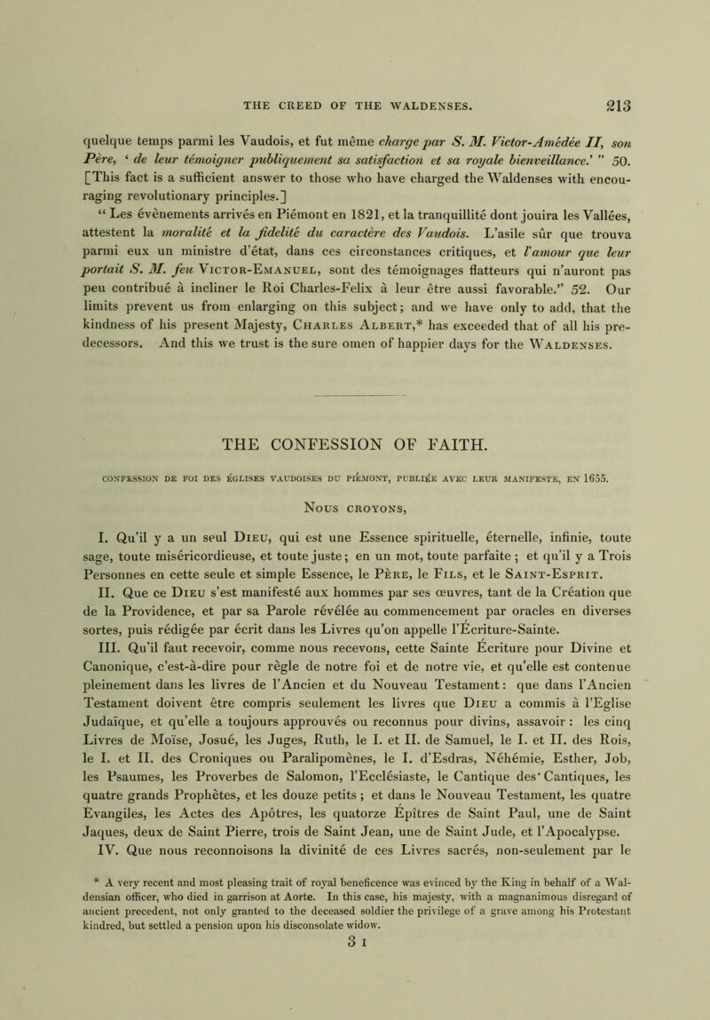 quelque temps parmi les Vaudois, et fut meme charge par S. M. Victor-Amedee II, son Pere, ‘ de leur temoigner publique/nent sa satisfaction et sa royale bienveillance.’ ” 50. [This fact is a sufficient answer to those who have charged the Waldenses with encou- raging revolutionary principles.] “ Les evenements arrives en Piemont en 1821, et la tranquillite dont jouira les Vallees, attestent la moralite et la fidelite du caractere des Vaudois. L’asile sur que trouva parmi eux un ministre d’etat, dans ces circonstances critiques, et l'amour que leur portait S. M. fell Victor-Emanuel, sont des temoignages flatteurs qui n’auront pas peu contribue a incliner le Roi Charles-Felix a leur etre aussi favorable.” 52. Our limits prevent us from enlarging on this subject; and we have only to add, that the kindness of his present Majesty, Charles Albert,* has exceeded that of all his pre- decessors. And this we trust is the sure omen of happier days for the Waldenses. THE CONFESSION OF FAITH. CONFESSION DE FOI DES EGLISES VAUDOISES DU PIEMONT, PUBLUiE AVEC LEUR MANIFESTE, EN 1655. NOUS CROYONS, I. Qu’il y a un seul Dieu, qui est une Essence spirituelle, eternelle, infinie, toute sage, toute misericordieuse, et toute juste; en un mot, toute parfaite ; et qu’il y a Trois Personnes en cette seule et simple Essence, le Pere, le Fils, et le Saint-Esprit. II. Que ce Dieu s’est manifeste aux hommes par ses oeuvres, tant de la Creation que de la Providence, et par sa Parole revelee au commencement par oracles en diverses sortes, puis redigee par ecrit dans les Livres qu’on appelle l’Ecriture-Sainte. III. Qu’il faut recevoir, comme nous recevons, cette Sainte Ecriture pour Divine et Canonique, c’est-a-dire pour regie de notre foi et de notre vie, et qu’elle est contenue pleinement dans les livres de l’Ancien et du Nouveau Testament: que dans l’Ancien Testament doivent etre compris seulement les livres que Dieu a commis a l’Eglise Judaique, et qu’elle a toujours approuves ou reconnus pour divins, assavoir: les cinq Livres de Molise, Josue, les Juges, Ruth, le I. et II. de Samuel, le I. et II. des Rois, le I. et II. des Croniques ou Paralipomenes, le I. d’Esdras, Nehemie, Esther, Job, les Psaumes, les Proverbes de Salomon, l’Ecclesiaste, le Cantique des'Cantiques, les quatre grands Prophetes, et les douze petits ; et dans le Nouveau Testament, les quatre Evangiles, les Actes des Apotres, les quatorze Epitres de Saint Paul, une de Saint Jaques, deux de Saint Pierre, trois de Saint Jean, une de Saint Jude, et l’Apocalypse. IV. Que nous reconnoisons la divinite de ces Livres sacres, non-seulement par le * A very recent and most pleasing trait of royal beneficence was evinced by the King in behalf of a Wal- densian officer, who died in garrison at Aorte. In this case, his majesty, with a magnanimous disregard of ancient precedent, not only granted to the deceased soldier the privilege of a grave among his Protestant kindred, but settled a pension upon his disconsolate widow. o T O I