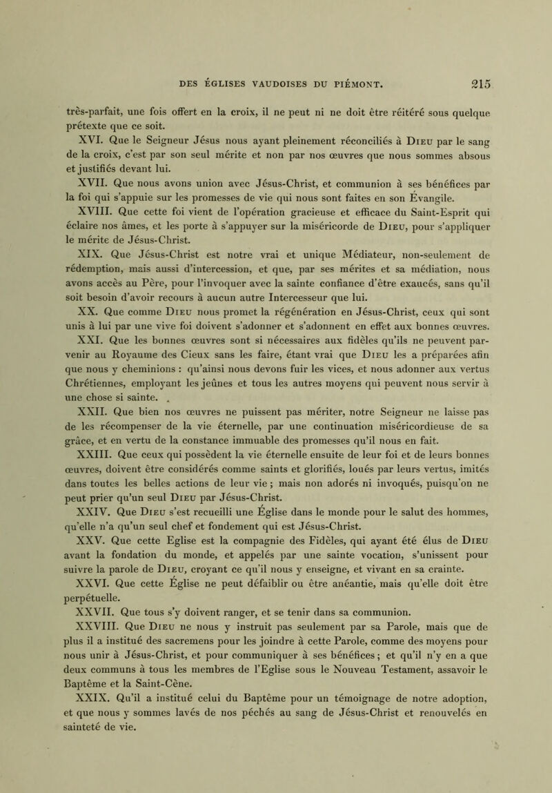 tres-parfait, une fois ofiert en la croix, il ne peut ni ne doit etre reitere sous quelque pretexte que ce soit. XVI. Que le Seigneur Jesus nous ayant pleinement reconciles a Dieu par le sang de la croix, c’est par son seul merite et non par nos oeuvres que nous sommes absous et justifies devant lui. XVII. Que nous avons union avec Jesus-Christ, et communion a ses benefices par la foi qui s’appuie sur les promesses de vie qui nous sont faites en son Evangile. XVIII. Que cette foi vient de l’operation gracieuse et efficace du Saint-Esprit qui eclaire nos ames, et les porte a s’appuyer sur la misericorde de Dieu, pour s’appliquer le merite de Jesus-Christ. XIX. Que Jesus-Christ est notre vrai et unique Mediateur, non-seulement de redemption, mais aussi d’intercession, et que, par ses merites et sa mediation, nous avons acces au Pere, pour l’invoquer avec la sainte confiance d’etre exauces, sans qu’il soit besoin d’avoir recours a aucun autre Intercesseur que lui. XX. Que comme Dieu nous promet la regeneration en Jesus-Christ, ceux qui sont unis a lui par une vive foi doivent s’adonner et s’adonnent en efiet aux bonnes oeuvres. XXI. Que les bonnes oeuvres sont si necessaires aux fideles qu’ils ne peuvent par- venir au Royaume des Cieux sans les faire, etant vrai que Dieu les a preparees afin que nous y cheminions : qu’ainsi nous devons fuir les vices, et nous adonner aux vertus Chretiennes, employant les jeunes et tous les autres moyens qui peuvent nous servir a une chose si sainte. . XXII. Que bien nos oeuvres ne puissent pas meriter, notre Seigneur ne laisse pas de les recompenser de la vie 6ternelle, par une continuation misericordieuse de sa grace, et en vertu de la Constance immuable des promesses qu’il nous en fait. XXIII. Que ceux qui possedent la vie eternelle ensuite de leur foi et de leurs bonnes oeuvres, doivent etre consideres comme saints et glorifies, loues par leurs vertus, imites dans toutes les belles actions de leur vie; mais non adores ni invoques, puisqu’on ne peut prier qu’un seul Dieu par Jesus-Christ. XXIV. Que Dieu s’est recueilli une Eglise dans le monde pour le salut des homines, qu’elle n’a qu’un seul chef et fondement qui est Jesus-Christ. XXV. Que cette Eglise est la compagnie des Fideles, qui ayant ete elus de Dieu avant la fondation du monde, et appeles par une sainte vocation, s’unissent pour suivre la parole de Dieu, croyant ce qu’il nous y enseigne, et vivant en sa crainte. XXVI. Que cette Eglise ne peut defaiblir ou etre andantie, mais qu’elle doit etre perpetuelle. XXVII. Que tous s’y doivent ranger, et se tenir dans sa communion. XXVIII. Que Dieu ne nous y instruit pas seulement par sa Parole, mais que de plus il a institue des sacremens pour les joindre a cette Parole, comme des moyens pour nous unir a Jesus-Christ, et pour communiquer a ses benefices; et qu’il n’y en a que deux communs a tous les membres de l’Eglise sous le Nouveau Testament, assavoir le Bapteme et la Saint-Cene. XXIX. Qu’il a institue celui du Bapteme pour un temoignage de notre adoption, et que nous y sommes laves de nos peches au sang de Jesus-Christ et renouveles en saintete de vie.