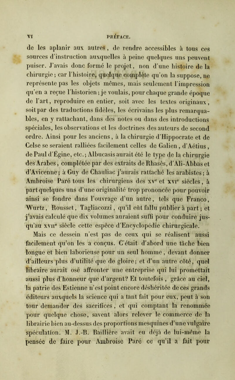 de les aplanir aux autres, de rendre accessibles à tous ces sources d’instruction auxquelles à peine quelques uns peuvent puiser. J’avais donc formé le projet, non d’une histoire de la chirurgie ; car l’histoire, quelque complète qu’on la suppose, ne représente pas les objets mêmes, mais seulement l’impression qu’en a reçue l’historien ; je voulais, pour chaque grande époque de l’art, reproduire en entier, soit avec les textes originaux, soit par des traductions fidèles, les écrivains les plus remarqua- bles, en y rattachant, dans des notes ou dans des introductions spéciales, les observations et les doctrines des auteurs de second ordre. Ainsi pour les anciens, à la chirurgie d’Hippocrate et de Gelse se seraient ralliées facilement celles de Galien, d’Aétius , de Paul d’Égine, etc. ; Albucasis aurait été le type de la chirurgie des Arabes, complétée par des extraits de Rhasès, d’Ali-Abbas et d’Avicenne; à Guy de Chauliac j’aurais rattaché les arabistes; à Ambroise Paré tous les chirurgiens des xve et xvie siècles, à part quelques uns d’une originalité trop prononcée pour pouvoir ainsi se fondre dans l’ouvrage d’un autre, tels que Franco, Wurtz, Rousset, Tagliacozzi, qu’il eut fallu publier à part ; et j’avais calculé que dix volumes auraient suffi pour conduire jus- qu’au xvue siècle cette espèce d’Encyclopédie chirurgicale. Mais ce dessein n’est pas de ceux qui se réalisent aussi facilement qu’on les a conçus. C’était d’abord une tâche bien longue et bien laborieuse pour un seul homme, devant donner d’ailleurs plus d’utilité que de gloire; et d’un autre côté, quel libraire aurait osé affronter une entreprise qui lui promettait aussi plus d’honneur que d’argent? Et toutefois , grâce au ciel, la patrie des Estienne n’est point encore déshéritée de ces grands éditeurs auxquels la science qui a tant fait pour eux, peut à son tour demander des sacrifices, et qui comptant la renommée pour quelque chose, savent alors relever le commerce de la librairie bien au-dessus des proportions mesquines d’une vulgaire spéculation. M. J.-B. Baillière avait eu déjà de lui-même la pensée de faire pour Ambroise Paré ce qu’il a fait pour