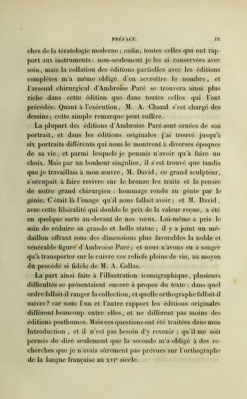 ches delà tératologie moderne ; enfin, toutes celles qui ont rap- port aux instruments: non-seulement je les ai conservées avec soin, mais la collation des éditions partielles avec les éditions complètes m’a même obligé d’en accroître le nombre, et l’arsenal chirurgical d’Ambroise Paré se trouvera ainsi plus riche dans cette édition que dans toutes celles qui l’ont précédée. Quant à l’exécution, M. A. Chazal s’est chargé des dessins; cette simple remarque peut suffire. La plupart des éditions d’Ambroise Paré sont ornées de son portrait, et dans les éditions originales j’ai trouvé jusqu’à six portraits différents qui nous le montrent à diverses époques de sa vie, et parmi lesquels je pensais n’avoir qu’à faire un choix. Mais par un bonheur singulier, il s’est trouvé que tandis que je travaillais à mon œuvre , M. David, ce grand sculpteur, s’occupait à faire revivre sur le bronze les traits et la pensée de notre grand chirurgien : hommage rendu au génie par le génie. C’était là l’image qu’il nous fallait avoir ; et M. David, avec cette libéralité qui double le prix de la valeur reçue, a été en quelque sorte au-devant de nos vœux. Lui-même a pris le soin de réduire sa grande et belle statue ; il y a joint un mé- daillon offrant sous des dimensions plus favorables la noble et vénérable figure d’Ambroise Paré ; et nous n’avons eu à songer qu’à transporter sur le cuivre ces reliefs pleins de vie, au moyen du procédé si fidèle de M. A. Collas. La part ainsi faite à l’illustration iconographique, plusieurs difficultés se présentaient encore à propos du texte : dans quel ordre fallait-il ranger la collection, et quelle orthographe fallait-il suivre? car sous l’un et l’autre rapport les éditions originales diffèrent beaucoup entre elles, et ne diffèrent pas moins des éditions posthumes. Mais ces questions ont été traitées dans mon Introduction , et il n’est pas besoin d’y revenir ; qu’il me soit permis de dire seulement que la seconde m’a obligé à des re- cherches que je n’avais sûrement pas prévues sur l’orthographe de la langue française au xvie siècle.
