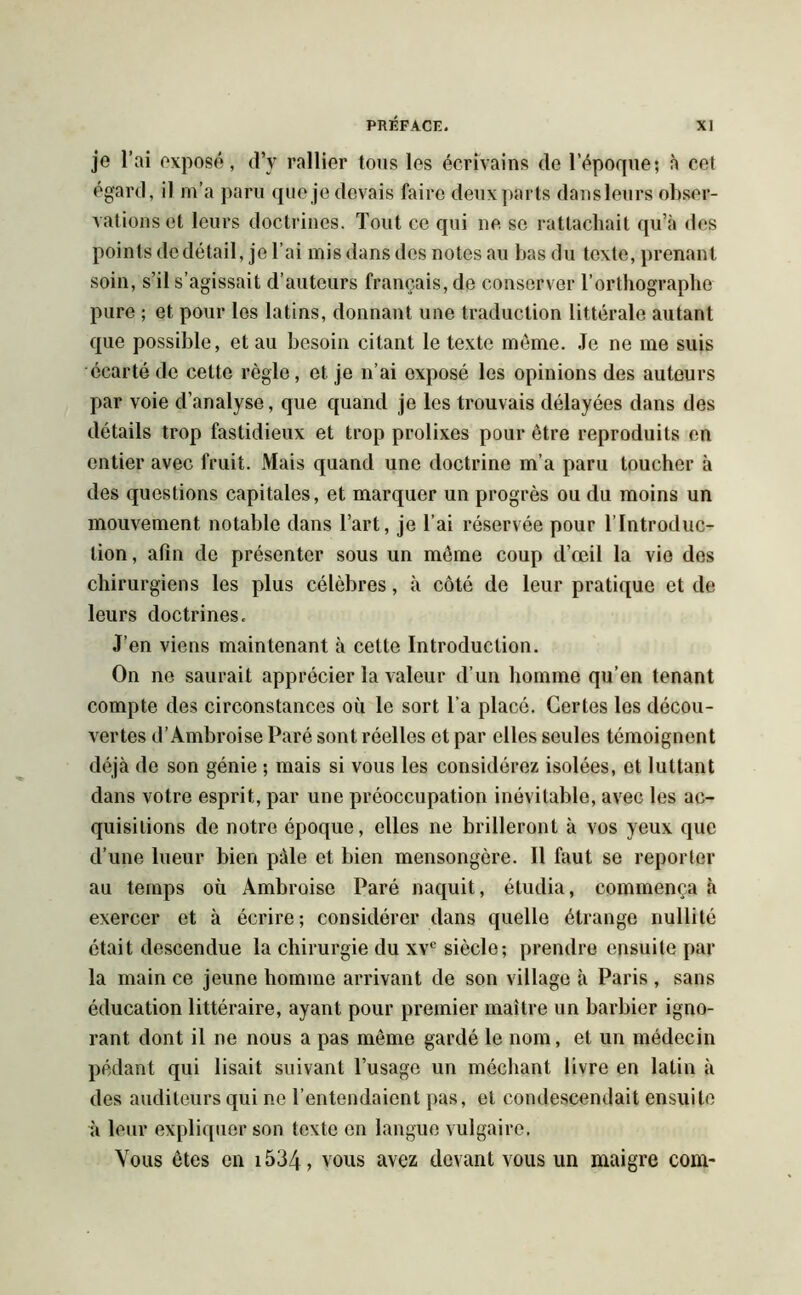 je l’ai exposé, d’y rallier tous les écrivains do l’époque; à cet égard, il m’a paru que je devais faire deux parts dansleurs obser- vations et leurs doctrines. Tout ce qui ne se rattachait qu’à des points de détail, je l’ai mis dans des notes au bas du texte, prenant soin, s’il s’agissait d’auteurs français, de conserver l’orthographe pure ; et pour les latins, donnant une traduction littérale autant que possible, et au besoin citant le texte même. Je ne me suis écarté de cette règle, et je n’ai exposé les opinions des auteurs par voie d’analyse, que quand je les trouvais délayées dans des détails trop fastidieux et trop prolixes pour être reproduits en entier avec fruit. Mais quand une doctrine m’a paru toucher à des questions capitales, et marquer un progrès ou du moins un mouvement notable dans l’art, je l’ai réservée pour l’Introduc- tion, afin de présenter sous un même coup d’œil la vie des chirurgiens les plus célèbres, à côté de leur pratique et de leurs doctrines. J’en viens maintenant à cette Introduction. On ne saurait apprécier la valeur d’un homme qu’en tenant compte des circonstances où le sort l’a placé. Certes les décou- vertes d’Ambroise Paré sont réelles et par elles seules témoignent déjà de son génie ; mais si vous les considérez isolées, et luttant dans votre esprit, par une préoccupation inévitable, avec les ac- quisitions de notre époque, elles ne brilleront à vos yeux que d’une lueur bien pâle et bien mensongère. Il faut se reporter au temps où Ambroise Paré naquit, étudia, commença à exercer et à écrire; considérer dans quelle étrange nullité était descendue la chirurgie du xvc siècle; prendre ensuite par la main ce jeune homme arrivant de son village à Paris , sans éducation littéraire, ayant pour premier maître un barbier igno- rant dont il ne nous a pas même gardé le nom, et un médecin pédant qui lisait suivant l’usage un méchant livre en latin à des auditeurs qui ne l’entendaient pas, et condescendait ensuite à leur expliquer son texte en langue vulgaire. Vous êtes en 1534 ? vous avez devant vous un maigre com-