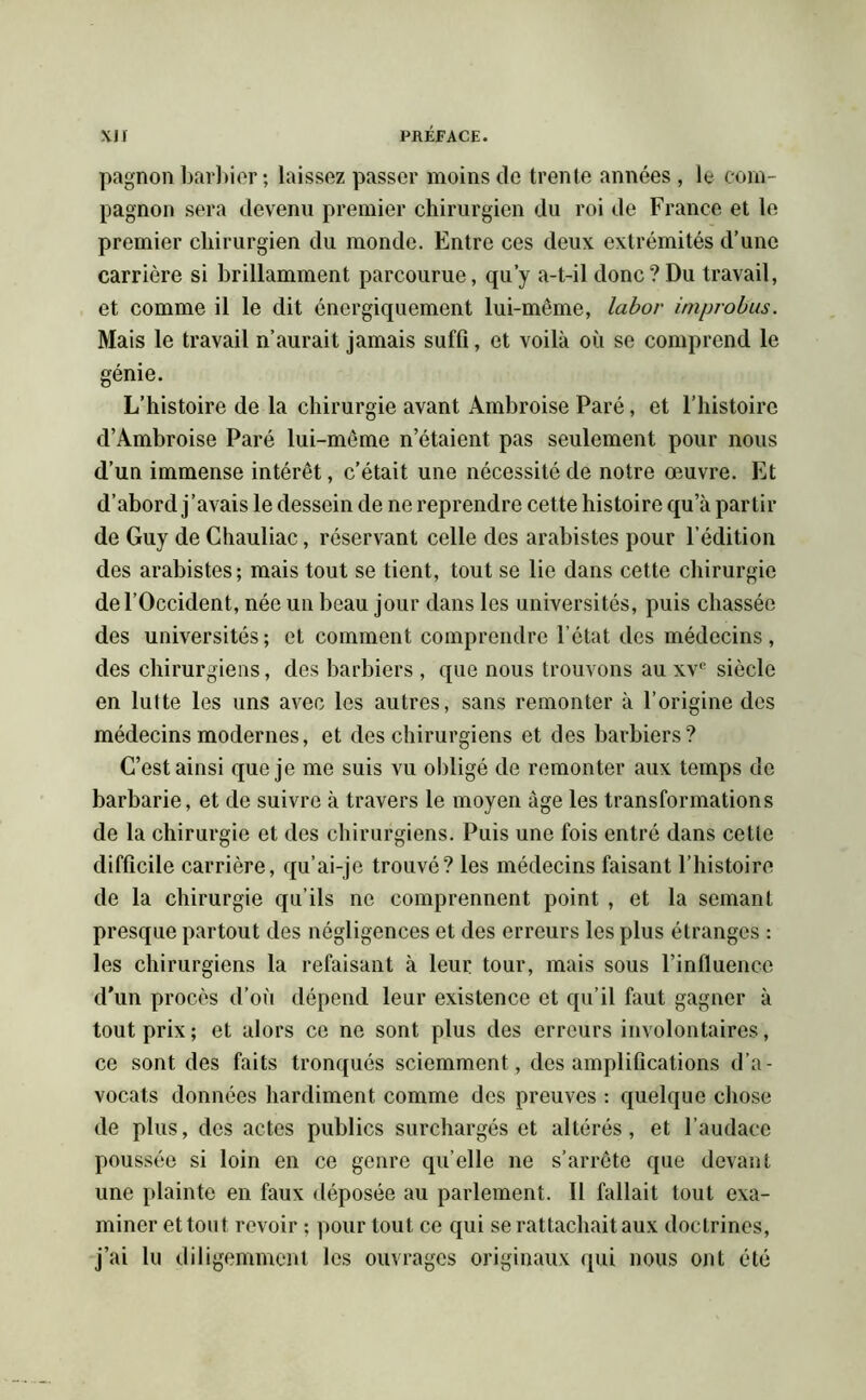 pagnon barbier ; laissez passer moins de trente années , le com- pagnon sera devenu premier chirurgien du roi de France et le premier chirurgien du monde. Entre ces deux extrémités d’une carrière si brillamment parcourue, qu’y a-t-il donc?Du travail, et comme il le dit énergiquement lui-même, labor improbus. Mais le travail n’aurait jamais suffi, et voilà où se comprend le génie. L’histoire de la chirurgie avant Ambroise Paré, et l’histoire d’Ambroise Paré lui-même n’étaient pas seulement pour nous d’un immense intérêt, c’était une nécessité de notre œuvre. Et d’abord j’avais le dessein de ne reprendre cette histoire qu’à partir de Guy de Chauliac, réservant celle des arabistes pour l’édition des arabistes; mais tout se tient, tout se lie dans cette chirurgie de l’Occident, née un beau jour dans les universités, puis chassée des universités; et comment comprendre l’état des médecins, des chirurgiens, des barbiers , que nous trouvons au xvc siècle en lutte les uns avec les autres, sans remonter à l’origine des médecins modernes, et des chirurgiens et des barbiers? C’est ainsi que je me suis vu obligé de remonter aux temps de barbarie, et de suivre à travers le moyen âge les transformations de la chirurgie et des chirurgiens. Puis une fois entré dans cette difficile carrière, qu’ai-je trouvé? les médecins faisant l’histoire de la chirurgie qu’ils ne comprennent point , et la semant presque partout des négligences et des erreurs les plus étranges : les chirurgiens la refaisant à leur tour, mais sous l’influence d’un procès d’où dépend leur existence et qu’il faut gagner à tout prix; et alors ce ne sont plus des erreurs involontaires, ce sont des faits tronqués sciemment , des amplifications d’a- vocats données hardiment comme des preuves : quelque chose de plus, des actes publics surchargés et altérés, et l’audace poussée si loin en ce genre qu’elle ne s’arrête que devant une plainte en faux déposée au parlement. Il fallait tout exa- miner et tout revoir ; pour tout ce qui se rattachait aux doctrines, j’ai lu diligemment les ouvrages originaux qui nous ont été