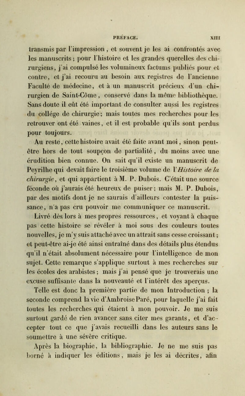 transmis par l’impression , et souvent je les ai confrontés avec les manuscrits ; pour l’histoire et les grandes querelles des chi- rurgiens, j’ai compulsé les volumineux factums publiés pour et contre, et j’ai recouru au besoin aux registres de l’ancienne Faculté de médecine, et à un manuscrit précieux d’un chi- rurgien de Saint-Côme , conservé dans la mémo bibliothèque. Sans doute il eut été important de consulter aussi les registres du collège de chirurgie; mais toutes mes recherches pour les retrouver ont été vaines, et il est probable qu’ils sont perdus pour toujours. Au reste, cette histoire avait été laite avant moi, sinon peut- être hors de tout soupçon de partialité , du moins avec une érudition bien connue. On sait qu’il existe un manuscrit de Peyrilhe qui devait faire le troisième volume de X Histoire de la chirurgie, et qui appartient à M. P. Dubois. C’était une source féconde où j’aurais été heureux de puiser; mais M. P. Dubois, par des motifs dont je ne saurais d’ailleurs contester la puis- sance, n'a pas cru pouvoir me communiquer ce manuscrit. Livré dès lors à mes propres ressources, et voyant à chaque pas cette histoire se révéler à moi sous des couleurs toutes nouvelles, je m’y suis attaché avec un attrait sans cesse croissant ; et peut-être ai-je été ainsi entraîné dans des détails plus étendus qu’il n’était absolument nécessaire pour l’intelligence de mon sujet. Cette remarque s’applique surtout à mes recherches sur les écoles des arabistes; mais j’ai pensé que je trouverais une excuse suffisante dans la nouveauté et l’intérêt des aperçus. Telle est donc la première partie de mon Introduction ; la seconde comprend la vie d’Ambroise Paré, pour laquelle j’ai fait toutes les recherches qui étaient à mon pouvoir. Je me suis surtout gardé de rien avancer sans citer mes garants, et d’ac- cepter tout ce que j’avais recueilli dans les auteurs sans le soumettre à une sévère critique. Après la biographie, la bibliographie. Je ne me suis pas borné à indiquer les éditions, mais je les ai décrites, afin