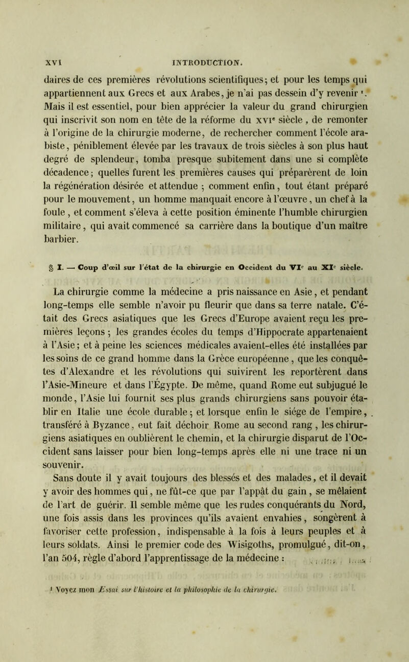 daires de ces premières révolutions scientifiques; et pour les temps qui appartiennent aux Grecs et aux Arabes, je n’ai pas dessein d’y revenir '. Mais il est essentiel, pour bien apprécier la valeur du grand chirurgien qui inscrivit son nom en tête de la réforme du xvi' siècle , de remonter à l’origine de la chirurgie moderne, de rechercher comment l’école ara- biste, péniblement élevée par les travaux de trois siècles à son plus haut degré de splendeur, tomba presque subitement dans une si complète décadence ; quelles furent les premières causes qui préparèrent de loin la régénération désirée et attendue ; comment enfin, tout étant préparé pour le mouvement, un homme manquait encore à l’œuvre, un chef à la foule , et comment s’éleva à cette position éminente l’humble chirurgien militaire, qui avait commencé sa carrière dans la boutique d’un maître barbier. § I. — Coup d’œil sur l’état de la chirurgie en Occident du VI0 au XI° siècle. La chirurgie comme la médecine a pris naissance en Asie, et pendant long-temps elle semble n’avoir pu fleurir que dans sa terre natale. C’é- tait des Grecs asiatiques que les Grecs d’Europe avaient reçu les pre- mières leçons ; les grandes écoles du temps d’Hippocrate appartenaient à l’Asie ; et à peine les sciences médicales avaient-elles été installées par les soins de ce grand homme dans la Grèce européenne, que les conquê- tes d’Alexandre et les révolutions qui suivirent les reportèrent dans l’Asie-Mineure et dans l’Égypte. De même, quand Rome eut subjugué le monde, l’Asie lui fournit ses plus grands chirurgiens sans pouvoir éta- blir en Italie une école durable; et lorsque enfin le siège de l’empire, transféré à Byzance, eut fait déchoir Rome au second rang , les chirur- giens asiatiques en oublièrent le chemin, et la chirurgie disparut de l’Oc- cident sans laisser pour bien long-temps après elle ni une trace ni un souvenir. Sans doute il y avait toujours des blessés et des malades, et il devait y avoir des hommes qui, ne fût-ce que par l’appât du gain , se mêlaient de l’art de guérir. Il semble même que les rudes conquérants du Nord, une fois assis dans les provinces qu’ils avaient envahies, songèrent à favoriser cette profession, indispensable à la fois à leurs peuples et à leurs soldats. Ainsi le premier code des Wisigoths, promulgué, dit-on, l’an 504, règle d’abord l’apprentissage de la médecine : ... j....* Voyez mon Estai sur l'histoire et la philosophie de la chirurgie.