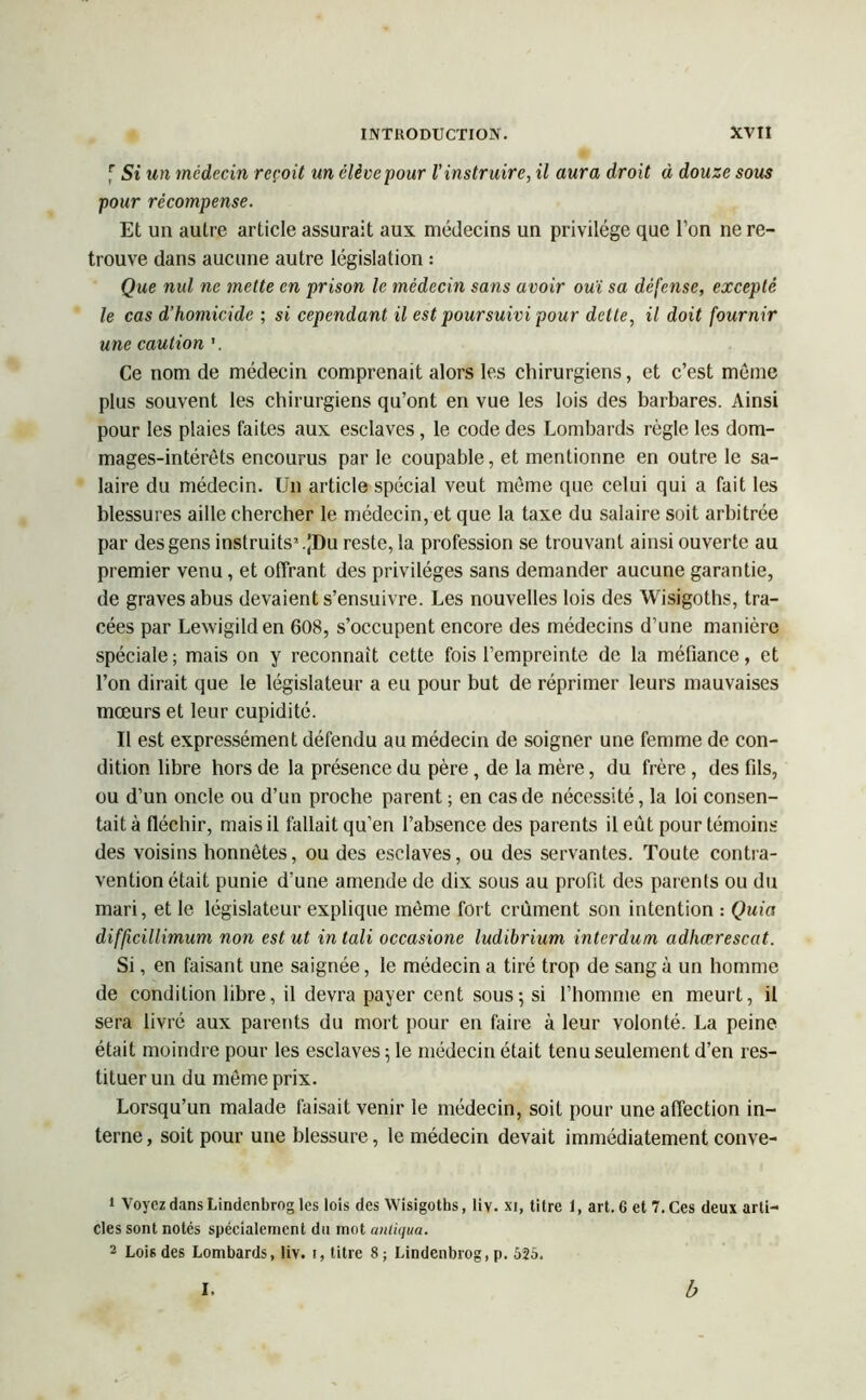 f Si un médecin reçoit un élève pour l'instruire, il aura droit à douze sous pour récompense. Et un autre article assurait aux médecins un privilège que l’on ne re- trouve dans aucune autre législation : Que nul ne mette en prison le médecin sans avoir ouï sa défense, excepté le cas d’homicide ; si cependant il est poursuivi pour dette, il doit fournir une caution '. Ce nom de médecin comprenait alors les chirurgiens, et c’est môme plus souvent les chirurgiens qu’ont en vue les lois des barbares. Ainsi pour les plaies faites aux esclaves, le code des Lombards règle les dom- mages-intérêts encourus par le coupable, et mentionne en outre le sa- laire du médecin. Un article spécial veut môme que celui qui a fait les blessures aille chercher le médecin, et que la taxe du salaire suit arbitrée par des gens instruits1.JDu reste, la profession se trouvant ainsi ouverte au premier venu, et offrant des privilèges sans demander aucune garantie, de graves abus devaient s’ensuivre. Les nouvelles lois des Wisigoths, tra- cées par Lewigilden 608, s’occupent encore des médecins d’une manière spéciale; mais on y reconnaît cette fois l’empreinte de la méfiance, et l’on dirait que le législateur a eu pour but de réprimer leurs mauvaises mœurs et leur cupidité. Il est expressément défendu au médecin de soigner une femme de con- dition libre hors de la présence du père , de la mère, du frère , des fils, ou d’un oncle ou d’un proche parent ; en cas de nécessité, la loi consen- tait à fléchir, mais il fallait qu’en l’absence des parents il eût pour témoins des voisins honnêtes, ou des esclaves, ou des servantes. Toute contra- vention était punie d’une amende de dix sous au profit des parents ou du mari, et le législateur explique môme fort crûment son intention : Quia difficillimum non est ut intali occasione ludibrium intcrdum adliœrescat. Si, en faisant une saignée, le médecin a tiré trop de sang à un homme de condition libre, il devra payer cent sous; si l’homme en meurt, il sera livré aux parents du mort pour en faire à leur volonté. La peine était moindre pour les esclaves ; le médecin était tenu seulement d’en res- tituer un du môme prix. Lorsqu’un malade faisait venir le médecin, soit pour une affection in- terne, soit pour une blessure, le médecin devait immédiatement conve- 1 Voyez dansLindcnbrng les lois des Wisigoths, liv. xi, titre 1, art. 6 et 7. Ces deux arti- cles sont notés spécialement du mot anliqua. 2 Lois des Lombards, liv. i, titre 8 ; Lindenbrog, p. 625. I. b