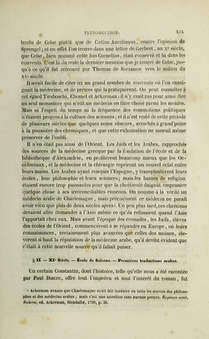 tendu de Celse plutôt que de Cælius Aurelianus, contre l’opinion de Sprengel ; et en effet l’on trouve dans une lettre de Gerbert, au \e siècle, que Celse, bien nommé cette fois Cornélius, était conservé et lu dons les couvents. C’est là du reste la dernière mention que je trouve de Celse, jus- qu’à ce qu’il fut retrouvé par Thomas de Sarzanne vers le milieu du xv» siècle. Userait facile de citer ici un grand nombre de couvents où l’on ensei- gnait la médecine, et de prêtres qui la pratiquèrent. On peut consultera cet égard Tiraboschi, Chomel et Ackerman : il n’y avait pas pour ainsi dire un seul monastère qui n’eùtun médecin en titre choisi parmi les moines. Mais ni l’esprit du temps ni la fréquence des commotions politiques n’étaient propres à la culture des sciences ; et il n’est resté de cette période de plusieurs siècles que quelques noms obscurs, arrachés à grand’peine à la poussière des chroniques, et que cette exhumation ne saurait même préserver de l’oubli. Il n’en était pas ainsi de l’Orient. Les Juifs et les Arabes, rapprochés des sources de la médecine grecque par la fondation de l’école et de la bibliothèque d’Alexandrie, en profitèrent beaucoup mieux que les Oc- cidentaux , et la médecine et la chirurgie reprirent un nouvel éclat entre leurs mains. Les Arabes ayant conquis l’Espagne, y transplantèrent leurs écoles, leur philosophie et leurs sciences; mais les haines de religion étaient encore trop puissantes pour que la chrétienté daignât emprunter quelque chose à ses irréconciliables ennemis. On nomme à la vérité un médecin arabe de Charlemagne, mais précisément ce médecin ne parait avoir vécu que plus de deux siècles après1. Un peu plus tard,ces chrétiens devaient aller demander à l’Asie même ce qu’ils refusaient quand l’Asie l’apportait chez eux. Mais avant l’époque des croisades, les Juifs, élèves des écoles de l’Orient, commencèrent à se répandre en Europe, où leurs connaissances, certainement plus avancées que celles des moines, éle- vèrent si haut la réputation de la médecine arabe, qu’il devint évident que c’était à cette nouvelle source qu’il fallait puiser. § II. — XXe Siècle. — Ecole de Salerne. — Premières traductions arabes. Un certain Constantin, dont l’histoire, telle qu’elle nous a été racontée par Paul Diacre, offre tout l’imprévu et tout l’intérêt du roman, fut 1 Ackerman avance que Charlemagne avait fait traduire en latin les œuvres des philoso- phes et des médecins arabes ; mais c’est une assertion sans aucune preuve. Regimen satiit, Salerni, ed. Ackerman, Stendaliæ, 1790, p. 36.