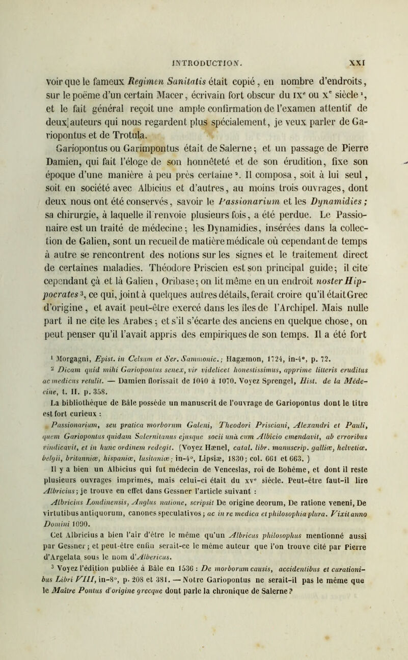 voir que le fameux Regimen Sanitniis était copié, en nombre d’endroits, sur lepoëme d’un certain Macer, écrivain fort obscur du IXe ou Xe siècle *, et le fait général reçoit une ample confirmation de l’examen attentif de deux;auteurs qui nous regardent plus spécialement, je veux parler de Ga- riopontus et de Trotula. Gariopontus ou Garimpontus était de Salerne 5 et un passage de Pierre Damien, qui fait l’éloge de son honnêteté et de son érudition, fixe son époque d’une manière à peu près certaine1 2 3. Il composa, soit à lui seul, soit en société avec Albicius et d’autres, au moins trois ouvrages, dont deux nous ont été conservés, savoir le Dassionarium et les Dynamidies ; sa chirurgie, à laquelle il renvoie plusieurs fois, a été perdue. Le Passio- naire est un traité de médecine; les Dynamidies, insérées dans la collec- tion de Galien, sont un recueil de matière médicale où cependant de temps à autre se rencontrent des notions sur les signes et le traitement direct de certaines maladies. Théodore Priscien est son principal guide; il cite cependant çà et là Galien, Oribase;on lit môme en un endroit noster Hip- pocrates*, ce qui, joint à quelques autres détails, ferait croire qu’il élaitGrec d’origine , et avait peut-être exercé dans les îles de l’Archipel. Mais nulle part il ne cite les Arabes ; et s’il s’écarte des anciens en quelque chose, on peut penser qu’il l’avait appris des empiriques de son temps. Il a été fort 1 .Morgagni, Epist. in Celsum et Ser. Sammonic. ; Hagæmon, 1724, in-4°, p. 72. 2 Dicam quid mihi Gariopontus senex, vir videlicel honesiissimus, opprime litteris erudilus acmédiats retulit. — Damien florissait de 1040 à 1070. Voyez Sprengel, Hist. de la Méde- cine, t. IF. p. 358. La bibliothèque de Bâle possède un manuscrit de l’ouvrage de Gariopontus dont le titre est fort curieux : Passionarium, seu pratica morùonim Galeni, Theodori Prisciani, Alexandri et Pauli, quetn Gariopontus quidam Salernilanus ejusque socii unà cum Albicio einendavil, ab erroribus vindicavit, et in hune ordinern redegit. (Voyez Hænel, calai, libr. manuscrip. gallice, helveliœ. belgii, brilanniœ, Itispaniœ, lusilaniœ; in-4°, Lipsiæ, 1830; col. GG1 et 663. ) Il y a bien un Albicius qui fut médecin de Venceslas, roi de Bohême, et dont il reste plusieurs ouvrages imprimés, mais celui-ci était du xve siècle. Peut-être faut-il lire Albricius ; je trouve en effet dans Gcssner l’article suivant : Albricius Londinensis, Anglus natione, scripsit De origine deorum, De ratione veneni, De virtutibus antiquorum, canones speculativos ; ac in re medica etphilosophia plura. Vixilanno Doniini 1090. Cet Albricius a bien l’air d’être le même qu’un Albricus philosophas mentionné aussi par Gessncr; et peut-être enfin serait-ce le même auteur que l’on trouve cité par Pierre d’Argelata sous le nom d’Albericus. 3 Voyez l’édition publiée à Bàle en 1536: De morborum causis, accidenlibus et curationi- bus Libri VIII, in-8°, p. 208 et 381. —Notre Gariopontus ne serait-il pas le même que le Maître Pontus d'origine grecque dont parle la chronique de Salerne?