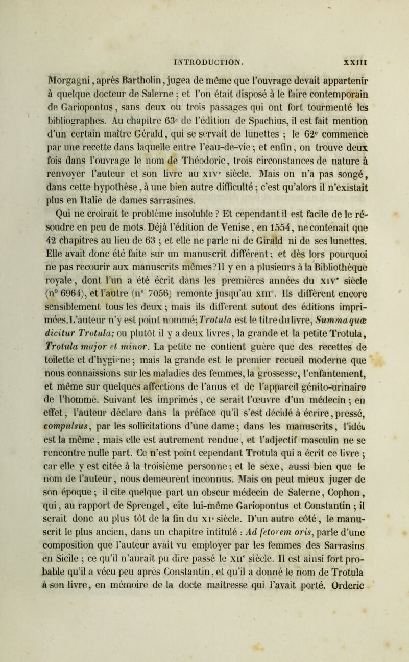 Morgagni, après Bartholin, jugea de môme que l’ouvrage devait appartenir à quelque docteur de Salerne ; et l’on était disposé à le faire contemporain de Gariopontus, sans deux ou trois passages qui ont fort tourmenté les bibliographes. Au chapitre 63f de l’édition de Spachius, il est fait mention d’un certain maître Gérald, qui se servait de lunettes ; le 62e commence par une recette dans laquelle entre l’eau-de-vie ; et enfin, on trouve deux fois dans l’ouvrage le nom de Théodoric, trois circonstances de nature à renvoyer l’auteur et son livre au xiv° siècle. Mais on n’a pas songé, dans cette hypothèse, à une bien autre difficulté ; c’est qu’alors il n’existait plus en Italie de dames sarrasines. Qui ne croirait le problème insoluble ? Et cependant il est facile de le ré- soudre en peu de mots.Déjà l’édition de Venise, en 1554, ne contenait que 42 chapitres au lieu de 63 ; et elle ne parle ni de Girald ni de ses lunettes. Elle avait donc été faite sur un manuscrit différent; et dès lors pourquoi ne pas recourir aux manuscrits mômes?Il y en a plusieurs à la Bibliothèque royale, dont l’un a été écrit dans les premières années du xiv' siècle (n° 6964), et l’autre (n° 7056) remonte jusqu’au xiiC. Ils diffèrent encore sensiblement tous les deux ; mais ils dilIVrent sutout des éditions impri- mées.L’auteur n’y est point nommé; Trotula est le titre du livre, Summaquæ dicitur Trotula; ou plutôt il y a deux livres, la grande et la petite Trotula, Trotula major et minor. La petite ne contient guère que des recettes de toilette et d’hygiène ; mais la grande est le premier recueil moderne que nous connaissions sur les maladies des femmes, la grossesse, l’enfantement, et môme sur quelques affections de l’anus et de l’appareil génito-urinaire de l’homme. Suivant les imprimés , ce serait l’œuvre d’un médecin ; en effet, l’auteur déclare dans la préface qu’il s’est décidé à écrire, pressé, compulsus, par les sollicitations d’une dame; dans les manuscrits, l’idét. est la même, mais elle est autrement rendue, et l’adjectif masculin ne se rencontre nulle part. Ce n’est point cependant Trotula qui a écrit ce livre ; car elle y est citée à la troisième personne; et le sexe, aussi bien que le nom de l’auteur, nous demeurent inconnus. Mais on peut mieux juger de son époque ; il cite quelque part un obscur médecin de Salerne, Cophon, qui, au rapport de Sprengel, cite lui-môme Gariopontus et Constantin ; il serait donc au plus tôt de la fin du xie siècle. D’un autre côté, le manu- scrit le plus ancien, dans un chapitre intitulé : Ad fetorem oris, parle d’une composition que l’auteur avait vu employer par les femmes des Sarrasins en Sicile ; ce qu'il n’aurait pu dire passé le xn° siècle. Il est ainsi fort pro- bable qu’il a vécu peu après Constantin, et qu’il a donné le nom de Trotula à son livre, en mémoire de la docte maîtresse qui l’avait porté. Orderic