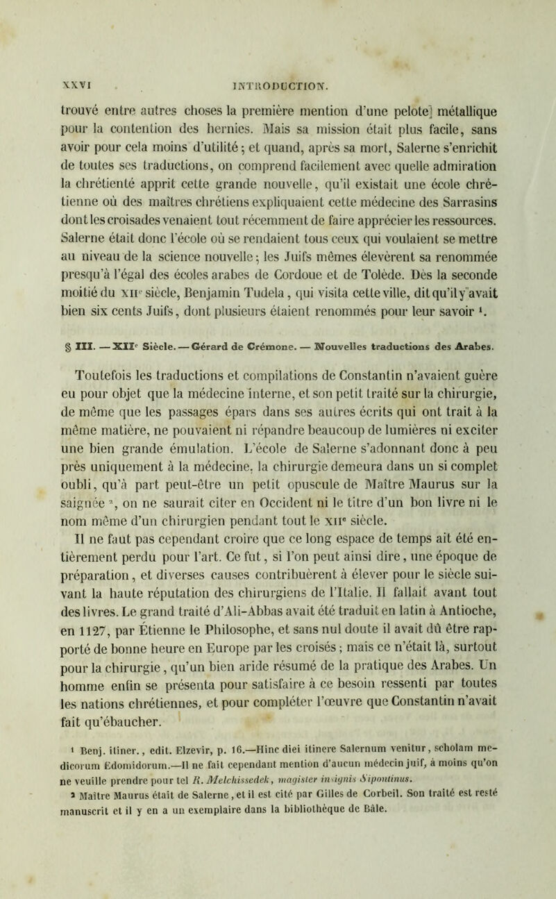 trouvé entre autres choses la première mention d’une pelote] métallique pour la contention des hernies. Mais sa mission était plus facile, sans avoir pour cela moins d'utilité ; et quand, après sa mort, Salerne s’enrichit de toutes scs traductions, on comprend facilement avec quelle admiration la chrétienté apprit cette grande nouvelle, qu’il existait une école chré- tienne où des maîtres chrétiens expliquaient cette médecine des Sarrasins dont les croisades venaient tout récemment de faire apprécier les ressources. Salerne était donc l’école où se rendaient tous ceux qui voulaient se mettre au niveau de la science nouvelle; les Juifs mômes élevèrent sa renommée presqu’à l’égal des écoles arabes de Cordoue et de Tolède. Dès la seconde moitié du xif siècle, Benjamin Tudela, qui visita cette ville, dit qu’ily avait bien six cents Juifs, dont plusieurs étaient renommés pour leur savoir l. § III. —XIIe Siècle. — Gérard de Crémone. — Nouvelles traductions des Arabes. Toutefois les traductions et compilations de Constantin n’avaient guère eu pour objet que la médecine interne, et son petit traité sur la chirurgie, de môme que les passages épars dans ses autres écrits qui ont trait à la môme matière, ne pouvaient ni répandre beaucoup de lumières ni exciter une bien grande émulation. L’école de Salerne s’adonnant donc à peu près uniquement à la médecine, la chirurgie demeura dans un si complet oubli, qu’à paît peut-être un petit opuscule de Maître Maurus sur la saignée 7, on ne saurait citer en Occident ni le titre d’un bon livre ni le nom même d’un chirurgien pendant tout le xne siècle. Il ne faut pas cependant croire que ce long espace de temps ait été en- tièrement perdu pour l’art. Ce fut, si l’on peut ainsi dire, une époque de préparation, et diverses causes contribuèrent à élever pour le siècle sui- vant la haute réputation des chirurgiens de l’Italie. Il fallait avant tout des livres. Le grand traité d’Ali-Abbas avait été traduit en latin à Antioche, en 1127, par Étienne le Philosophe, et sans nul doute il avait dü être rap- porté de bonne heure en Europe par les croisés ; mais ce n’était là, surtout pour la chirurgie, qu’un bien aride résumé de la pratique des Arabes. Un homme enfin se présenta pour satisfaire à ce besoin ressenti par toutes les nations chrétiennes, et pour compléter l’œuvre que Constantin n’avait fait qu’ébaucher. » Benj. itiner., edit. Elzevir, p. 16.—Hincdiei itinere Salernum venilur, scholam mc- dicorum Edomidorum.—Il ne fait cependant mention d’aucun médecin juif, à moins qu’on ne veuille prendre pour tel R. Melchiisedek, magister indynis Aiponlinus. J Maître Maurus était de Salerne, et il est cité par Gilles de Corbeil. Son traité est resté manuscrit et il y en a un exemplaire dans la bibliothèque de Bille.