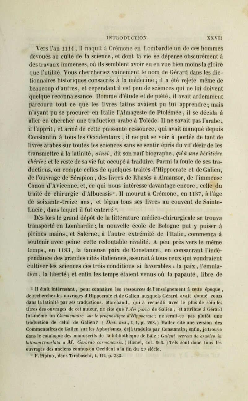 Vers l’an i 1J4 , il naquit à Crémone en Lombardie un de ces hommes dévoués au culte de la science, et dont la vie se dépense obscurément à des travaux immenses, où ils semblent avoir eu en vue bien moins la gloire que l’utilité. Vous chercheriez vainement le nom de Gérard dans les dic- tionnaires historiques consacrés à la médecine ; il a été rejeté môme de beaucoup d autres, et cependant il est peu de sciences qui ne lui doivent quelque reconnaissance. Homme d’élude et de piété, il avait ardemment parcouru tout ce que les livres latins avaient pu lui apprendre; mais n’ayant pu se procurer en Italie l’Almageste de Ptolémée, il se décida à aller en chercher une traduction arabe à Tolède. Il ne savait pas l’arabe, il l’apprit ; et armé de cette puissante ressource, qui avait manqué depuis Constantin à tous les Occidentaux , il ne put se voir à portée de tant de livres arabes sur toutes les sciences sans se sentir épris du vif désir de les transmettre à la latinité, ainsi, dit son naïf biographe, qu’à une héritière chérie ; et le reste de sa vie fut occupé à traduire. Parmi la foule de ses tra- ductions, on compte celles de quelques traités d’Hippocrate et de Galien, de l’ouvrage de Sérapion, des livres de Rhasès à Almansor, de l’immense Canon d’Avicenne, et, ce qui nous intéresse davantage encore, celle du traité de chirurgie d’Albucasis1. Il mourut à Crémone, en 1187, à l’âge de soixante-treize ans, et légua tous ses livres au couvent de Sainte- Lucie, dans lequel il fut enterré 2. Dès lors le grand dépôt de la littérature médico-chirurgicale se trouva transporté en Lombardie ; la nouvelle école de Bologne put y puiser à pleines mains, et Salerne, à l’autre extrémité de l’Italie, commença à soutenir avec peine cette redoutable rivalité. A peu près vers le môme temps, en 1183, la fameuse paix de Constance, en consacrant l’indé- pendance des grandes cités italiennes, assurait à tous ceux qui voudraient cultiver les sciences ces trois conditions si favorables : la paix, l’émula- tion , la liberté ; et enfin les temps étaient venus où la papauté, libre de * Il était intéressant, pour connaître les ressources de l’enseignement à cette époque , de rechercher les ouvrages d’Hippocrate et de Galien auxquels Gérard avait donné cours dans la latinité par ses traductions. Marchand, qui a recueilli avec le plus de soin les titres des ouvrages de cet auteur, ne cite que Y A es pana de Galien ; et attribue à Gérard lui-même un Commentaire sur le prorjnoslique ci’Hippocrate ; ne serait-ce pas plutôt une traduction de celui de Galien? ( Dici. hist., t. I, p. 2G8.) Haller cite une version des Commentaires de Galien sur les Aphorismes, déjà traduits par Constantin ; enfin, je trouve dans le catalogue des manuscrits de la bibliothèque de Bâle : Galeni secreia de arabico in lalinum translata a M. Gerardo carmonensis. ( Hænel, col. G6G. ) Tels sont donc tous les ouvrages des anciens connus en Occident à la fin du xie siècle. - F. Pipino, dans Tiraboschi, t. III, p. 333.