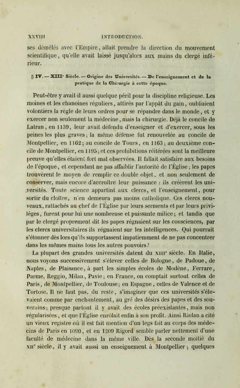 ses démêlés avec l’Empire, allait prendre la direction du mouvement scientifique, qu’elle avait laissé jusqu’alors aux mains du clergé infé- rieur. g IV. — XIII- Siècle. — Origine des Universités. — De l’enseignement et de la pratique de la Chivurgie à cette époque. Peut-être y avait-il aussi quelque péril pour la discipline religieuse. Les moines et les chanoines réguliers, attirés par l’appàt du gain, oubliaient volontiers la règle de leurs ordres pour se répandre dans le monde, et y exercer non seulement la médecine, mais la chirurgie. Déjà le concile de Latran, en 1139, leur avait défendu d’enseigner et d’exercer, sous les peines les plus graves ; la même défense fut renouvelée au concile de Montpellier, en 1162-, au concile de Tours, en 1163; au deuxième con- cile de Montpellier, en 1195 ; et ces prohibitions réitérées sont la meilleure preuve qu’elles étaient fort mal observées. Il fallait satisfaire aux besoins de l’époque, et cependant ne pas affaiblir l’autorité de l’Église ; les papes trouvèrent le moyen de remplir ce double objet, et non seulement de conserver, mais encore d’accroître leur puissance : ils créèrent les uni- versités. Toute science appartint aux clercs, et l’enseignement, pour sortir du cloître, n’en demeura pas moins catholique. Ces clercs nou- veaux, rattachés au chef de l’Église par leurs serments et par leurs privi- lèges, furent pour lui une nombreuse et puissante milice; et tandis que par le clergé proprement dit les papes régnaient sur les consciences, par les clercs universitaires ils régnaient sur les intelligences. Qui pourrait s’étonner dès lors qu’ils supportassent impatiemment de ne pas concentrer dans les mêmes mains tous les autres pouvoirs? La plupart des grandes universités datent du xmc siècle. En Italie, nous voyons successivement s’élever celles de Bologne, de Padoue, de Naples, de Plaisance, à part les simples écoles de Modène, Ferrare, Parme, Beggio, Milan , Pavie; en France, on comptait surtout celles de Paris, de Montpellier, de Toulouse; en Espagne , celles de Valence et de Tortose. Il ne faut pas, du reste, s’imaginer que ces universités s’éle- vaient comme par enchantement, au gré des désirs des papes et des sou- verains; presque partout il y avait des écoles préexistantes, mais non régularisées, et que l’Église enrôlait enfin à son profit. Ainsi Riolan a cité un vieux registre où il est fait mention d’un legs fait au corps des méde- cins de Paris en 1090, et en 1209 Rigord semble parler nettement d’une faculté de médecine dans la même ville. Dès la seconde moitié du xiie siècle, il y avait aussi un enseignement à Montpellier; quelques