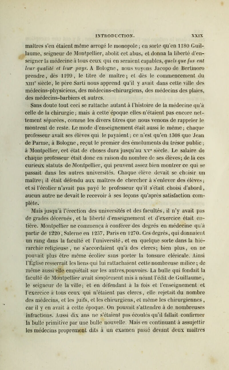 maîtres s’en étaient même arrogé le monopole ; en sorte qu’en 1180 Guil- laume, seigneur de Montpellier, abolit cet abus, et donna la liberté d’en- seigner la médecine à tous ceux qui en seraient capables, quels que fus eut leur qualité et leur pays. A Bologne, nous voyons Jacopo de Bertinoro prendre, dès 1199, le titre de maître; et dès le commencement du xme siècle, le père Sarti nous apprend qu’il y avait dans cette ville des médecins-physiciens, des médecins-chirurgiens, des médecins des plaies, des médecins-barbiers et autres. Sans doute tout ceci se rattache autant à l’histoire de la médecine qu’à celle de la chirurgie ; mais à cette époque elles n’étaient pas encore net- tement séparées, comme les divers titres que nous venons de rappeler le montrent de reste. Le mode d’enseignement était aussi le même ; chaque professeur avait ses élèves qui le payaient ; ce n’est qu’en 1308 que Jean de Parme, à Bologne, reçut le premier des émoluments du trésor public ; à Montpellier, cet état de choses dura jusqu’au xve siècle. Le salaire de chaque professeur était donc en raison du nombre de ses élèves; de là ces curieux statuts de Montpellier, qui peuvent assez bien montrer ce qui se passait dans les autres universités. Chaque élève devait se choisir un maître; il était défendu aux maîtres de chercher à s’enlever des élèves; et si l’écolier n’avait pas payé le professeur qu’il s’était choisi d’abord, aucun autre ne devait le recevoir à ses leçons qu’après satisfaction com- plète. Mais jusqu a l’érection des universités et des facultés, il n’y avait pas de grades décernés, et la liberté d’enseignement et d’exercice était en- tière. Montpellier ne commença à conférer des degrés en médecine qu'à partir de 1220, Salerne en 1237, Paris en 1270. Ces degrés, qui donnaient un rang dans la faculté et l’université, et en quelque sorte dans la hié- rarchie religieuse , ne s’accordaient qu’à des clercs; bien plus, on ne pouvait plus être même écolier sans porter la tonsure cléricale. Ainsi l’Eglise resserrait les liens qui lui rattachaient cette nombreuse milice ; de même aussi elle empiétait sur les autres,pouvoirs. La bulle qui fondait la faculté de Montpellier avait simplement mis à néant l’édit de Guillaume, le seigneur de la ville; et en défendant à la fois et l’enseignement et l’exercice à tous ceux qui n’étaient pas clercs, elle rejetait du nombre des médecins, et les juifs, et les chirurgiens, et même les chirurgiennes , car il y en avait à cette époque. On pouvait s’attendre à de nombreuses infractions. Aussi dix ans ne s’étaient pas écoulés qu’il fallait confirmer la bulle primitive par une bulle nouvelle. Mais en continuant à assujettir les médecins proprement dits à un examen passé devant deux maîtres