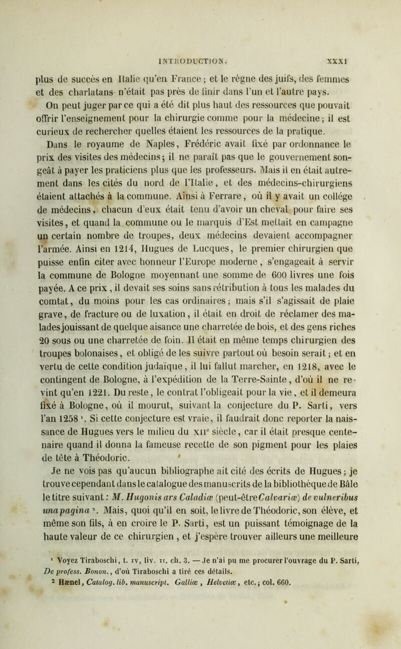 plus de succès en Italie qu’en France ; et le règne des juifs, des femmes et des charlatans n’était pas près de finir dans l'un et l’autre pays. On peut juger parce qui a été dit plus haut des ressources que pouvait offrir l’enseignement pour la chirurgie comme pour la médecine; il est curieux de rechercher quelles étaient les ressources de la pratique. Dans le royaume de Naples, Frédéric avait fixé par ordonnance le prix des visites des médecins 5 il ne paraît pas que le gouvernement son- geât à payer les praticiens plus que les professeurs. Mais il en était autre- ment dans les cités du nord de l’Italie, et des médecins-chirurgiens étaient attachés à la commune. Ainsi à Ferrare, où il y avait un collège de médecins, chacun d’eux était tenu d’avoir un cheval pour faire ses visites, et quand la commune ou le marquis d’Est mettait en campagne un certain nombre de troupes, deux médecins devaient accompagner l’armée. Ainsi en 1214, Hugues de Lucques, le premier chirurgien que puisse enfin citer avec honneur l’Europe moderne, s’engageait à servir la commune de Bologne moyennant une somme de 600 livres une fois payée. A ce prix , il devait ses soins sans rétribution à tous les malades du comtat, du moins pour les cas ordinaires; mais s’il s’agissait de plaie grave, de fracture ou de luxation, il était en droit de réclamer des ma- lades jouissant de quelque aisance une charretée de bois, et des gens riches 20 sous ou une charretée de foin. Il était en môme temps chirurgien des troupes bolonaises, et obligé de les suivre partout où besoin serait ; et en vertu de cette condition judaïque, il lui fallut marcher, en 1218, avec le contingent de Bologne, à l’expédition de la Terre-Sainte , d’où il ne re- vint qu’en 1221. Du reste, le contrat l’obligeait pour la vie, et il demeura fixé à Bologne, où il mourut, suivant la conjecture du P. Sarti, vers l’an 1258 \ Si cette conjecture est vraie, il faudrait donc reporter la nais- sance de Hugues vers le milieu du xne siècle, car il était presque cente- naire quand il donna la fameuse recette de son pigment pour les plaies de tète à Théodoric. Je ne vois pas qu’aucun bibliographe ait cité des écrits de Hugues ; je trouve cependan t dans le catalogue des man uscrits de la bibliothèque de Bâle le titre suivant : M. Hugonis ars Caladiœ (peut-êtreCalvariœ) de vulneribus mapagina’. Mais, quoi qu’il en soit, le livre de Théodoric, son élève, et même son fils, à en croire le P. Sarti, est un puissant témoignage de la haute valeur de ce chirurgien , et j’espère trouver ailleurs une meilleure 1 Voyez Tiraboschi, t. iv, liv. ir. ch. 3. —Je n’ai pu me procurer l’ouvrage du P. Sarti, De profess. Bonon., d’où Tiraboschi a tiré ces détails. 3 Hænel ,Calalog.lib.rnanu$cript. Gallice , Helvetiœ, etc. ; col. 660.