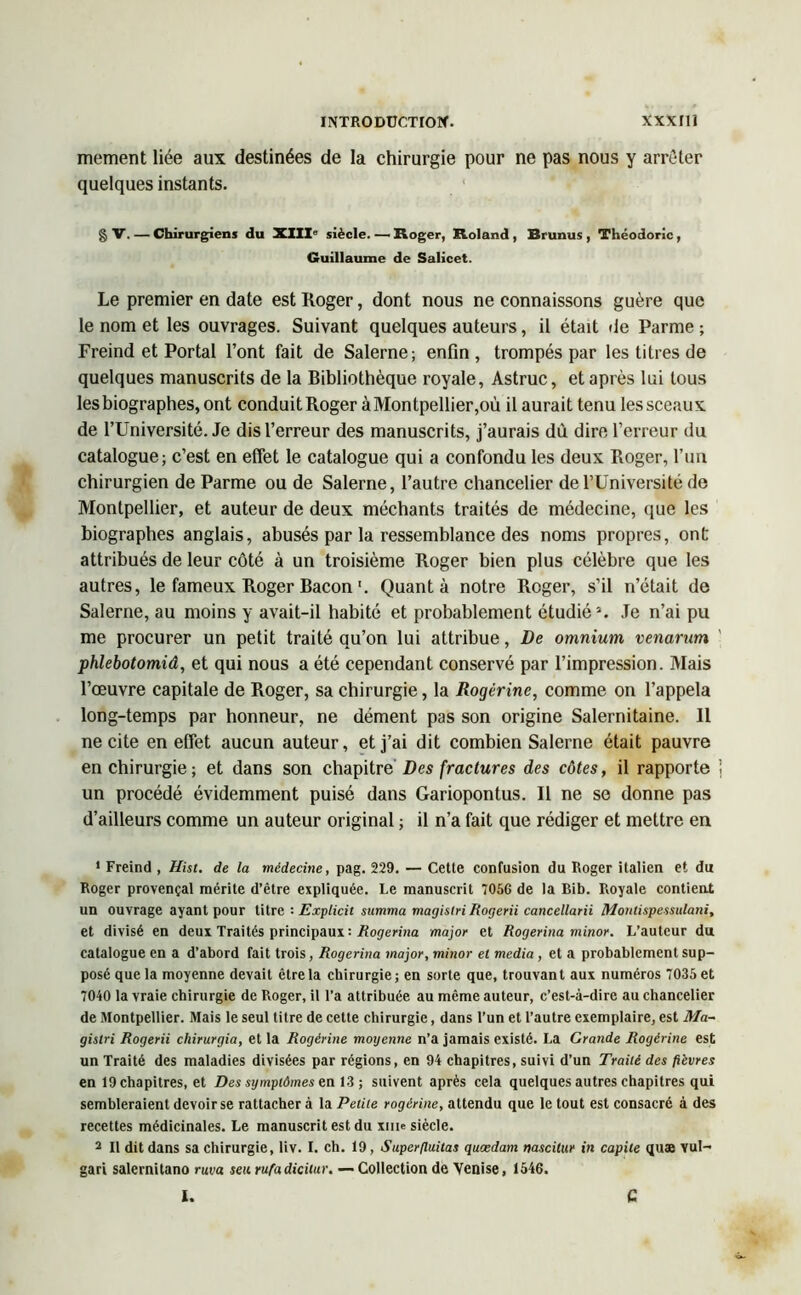 mement liée aux destinées de la chirurgie pour ne pas nous y arrêter quelques instants. g V. — Chirurgiens du XIIIe siècle. — Roger, Roland , Brunus , Théodoric, Guillaume de Salicet. Le premier en date est Roger, dont nous ne connaissons guère que le nom et les ouvrages. Suivant quelques auteurs, il était de Parme ; Freind et Portai l’ont fait de Salerne; enfin , trompés par les titres de quelques manuscrits de la Bibliothèque royale, Astruc, et après lui tous les biographes, ont conduitRoger àMontpellier,où il aurait tenu les sceaux de l’Université. Je dis l’erreur des manuscrits, j’aurais dù dire l’erreur du catalogue; c’est en effet le catalogue qui a confondu les deux Roger, l’un chirurgien de Parme ou de Salerne, l’autre chancelier de l’Université de Montpellier, et auteur de deux méchants traités de médecine, que les biographes anglais, abusés par la ressemblance des noms propres, ont attribués de leur côté à un troisième Roger bien plus célèbre que les autres, le fameux Roger Bacon'. Quanta notre Roger, s’il n’était de Salerne, au moins y avait-il habité et probablement étudié5. Je n’ai pu me procurer un petit traité qu’on lui attribue, De omnium venarum phlebotomiâ, et qui nous a été cependant conservé par l’impression. Mais l’œuvre capitale de Roger, sa chirurgie, la Rogèrine, comme on l’appela long-temps par honneur, ne dément pas son origine Salernitaine. Il ne cite en effet aucun auteur, et j’ai dit combien Salerne était pauvre en chirurgie; et dans son chapitre' Des fractures des côtes, il rapporte } un procédé évidemment puisé dans Gariopontus. Il ne se donne pas d’ailleurs comme un auteur original ; il n’a fait que rédiger et mettre en * Freind , Hist. de la médecine, pag. 229. — Cette confusion du Roger italien et du Roger provençal mérite d’être expliquée. Le manuscrit 7056 de la Bib. Royale contient un ouvrage ayant pour titre : Explicit summa magistri Rogerii cancellarii Montispessulani, et divisé en deux Traités principaux •• Rogerina major et Rogerina minor. L’auteur du catalogue en a d’abord fait trois , Rogerina major, minor el media , et a probablement sup- posé que la moyenne devait être la chirurgie ; en sorte que, trouvan t aux numéros 7035 et 7040 la vraie chirurgie de Roger, il l’a attribuée au même auteur, c’est-à-dire au chancelier de Montpellier. Mais le seul titre de cette chirurgie, dans l’un et l’autre exemplaire, est Ma- gislri Rogerii chirurgia, et la Rogèrine moyenne n’a jamais existé. La Grande Rogèrine est un Traité des maladies divisées par régions, en 94 chapitres, suivi d’un Traité des fièvres en 19 chapitres, et Des symptômes en 13; suivent après cela quelques autres chapitres qui sembleraient devoir se rattacher à la Petite rogèrine, attendu que le tout est consacré à des recettes médicinales. Le manuscrit est du xnie siècle. 2 II dit dans sa chirurgie, liv. I. ch. 19, Superfluitas quædam nascitur in capite quae Yul- gari salernitano ruva sen rufa dicitur. — Collection de Venise, 1546. I. C