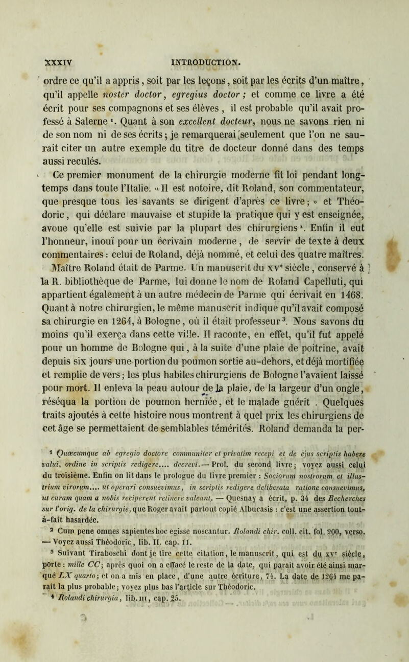 ordre ce qu’il a appris, soit par les leçons, soit par les écrits d’un maître, qu’il appelle noster doctor, egregius doctor ; et comme ce livre a été écrit pour ses compagnons et ses élèves , il est probable qu’il avait pro- fessé à Salerne '. Quant à son excellent docteur, nous ne savons rien ni de son nom ni de ses écrits ; je remarquerai [seulement que l’on ne sau- rait citer un autre exemple du titre de docteur donné dans des temps aussi reculés. ‘ Ce premier monument de la chirurgie moderne fit loi pendant long- temps dans toute l’Italie. « Il est notoire, dit Roland, son commentateur, que presque tous les savants se dirigent d’après ce livre ; ■> et Théo- doric, qui déclare mauvaise et stupide la pratique qui y est enseignée, avoue qu’elle est suivie par la plupart des chirurgiens1 *. Enlin il eut l’honneur, inouï pour un écrivain moderne , de servir de texte à deux commentaires : celui de Roland, déjà nommé, et celui des quatre maîtres. Maître Roland était de Parme. Un manuscrit du xve siècle, conservé à la R. bibliothèque de Parme, lui donne le nom de Roland Capelluti, qui appartient également à un autre médecin de Parme qui écrivait en 1468. Quanta notre chirurgien, le môme manuscrit indique qu’il avait composé sa chirurgie en 1264, à Rologne, où il était professeur3 4. Nous savons du moins qu’il exerça dans cette ville. Il raconte, en effet, qu’il fut appelé pour un homme de Bologne qui, à la suite d’une plaie de poitrine, avait depuis six jours une portion du poumon sortie au-dehors, et déjà mortifiée et remplie devers; les plus habiles chirurgiens de Bologne l’avaient laissé pour mort. Il enleva la peau autour de Ja plaie, de la largeur d’un ongle, réséqua la portion de poumon herniée, et le malade guérit . Quelques traits ajoutés à cette histoire nous montrent à quel prix les chirurgiens de cet âge se permettaient de semblables témérités. Roland demanda la per- 1 Quœcumque ab cgregio doclorc communiter et privatim recepi et de ejus scriplis habere valui, ordine in scriplis redigcre.... decrevi.— Prol. du second livre; voyez aussi celui du troisième. Enfin on lit dans le prologue du livre premier : Socionnn nostrorum cl illus- Irium virorum.... ut operari consuevimus, in scriplis redigere deliberala ralione consuevimus, 7il curam quant a tiobis reciperent retincre valeant. — Quesnay a écrit, p. 34 des Recherches sur l’orig. de la chirurgie, que Roger avait partout copié Albucasis : c’est une assertion tout- à—fait hasardée. a Cum pene omnes sapienteshoc egisse noscantur. Rolandi cliir. coll. cit. fol. 200, verso. — Voyez aussi Théodoric, lib. IL. cap. 11. 8 Suivant Tiraboschi dont je tire cette citation, le manuscrit, qui est du xv' siècle, porte : mille CC-, après quoi on a effacé le reste de la date, qui parait avoir été ainsi mar- qué IXquarto-, et on a mis en place, d’une autre écriture, 7i. La date de 12G4 me pa- rait la plus probable; voyez plus bas l’article sur Théodoric. 4 Rolandi chirurgia, lib. lit, cap. 25.