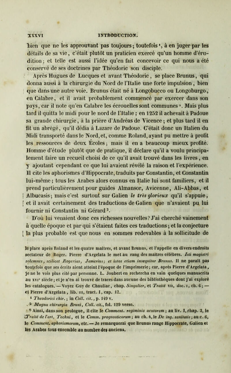 liien que ne les approuvant pas toujours; toutefois à en juger par les détails de sa vie, c’était plutôt un praticien exercé qu’un homme d’éru- dition ; et telle est aussi l’idée qu’en fait concevoir ce qui nous a été conservé de ses doctrines par Théodoric son disciple. Après Hugues de Lucques et avant Théodoric, se place Brunus, qui donna aussi à la chirurgie du Nord de l’Italie une forte impulsion, bien que dans une autre voie. Brunus était né à Longobucco ou Longoburgo, en Calabre, et il avait probablement commencé par exercer dans son pays, car il note qu’en Calabre les écrouelles sont communes2. Mais plus tard il quitta le midi pour le nord de l’Italie ; en 1252 il achevait à Padoue sa grande chirurgie, à la prière d’Andréas de Yicence ; et plus tard il en fit un abrégé, qu’il dédia à Lazare de Padoue. C’était donc un Italien du Midi transporté dans le Nord, et, comme Roland, ayant pu mettre à profit les ressources de deux Écoles ; mais il en a beaucoup mieux profité. Homme d’étude plutôt que de pratique, il déclare qu’il a voulu principa- lement faire un recueil choisi de ce qu’il avait trouvé dans les livres, en y ajoutant cependant ce que lui avaient révélé la raison et l’expérience. Il cite les aphorismes d’Hippocrate, traduits par Constantin, et Constantin lui-même ; tous les Arabes alors connus en Italie lui sont familiers, et il prend particulièrement pour guides Almansor, Avicenne, Ali-Abbas, et ! Albucasis; mais c’est surtout sur Galien le très glorieux qu’il s’appuie, [ et il avait certainement des traductions de Galien que n’avaient pu lui fournir ni Constantin ni Gérard3. D’où lui venaient donc ces richesses nouvelles? J’ai cherché vainement à quelle époque et par qui s’étaient faites ces traductions ; et la conjecture [ la plus probable est que nous en sommes redevables à la sollicitude de le place après Roland et les quatre maîtres, et avant Brunus, et l’appelle en divers endroits sectateur de Roger. Pierre d’Argelata le met au rang des maîtres célèbres. Isti magistri solemnes, scilicel Rogerius, Jameriu.t; et islos etiam insequitur Brunus. Il ne parait pas toutefois que ses écrits aient atteint l’époque de l’imprimerie ; car, après Pierre d’Argelata , Je ne le vois plus cité par personne. L. Jouberten rechercha en vain quelques manuscrits au xvie siècle ; et je n’en ai trouvé de traces dans aucune des bibliothèques dont j’ai exploré les catalogues. —Voyez Guy de Chauliac, chap. Singulier, et Traité vil, doc. i, ch. C; — et Pierre d’Argelala , lib. ni, tract. I, cap. 12. 1 Theodorici chir. ; in Coll. cit., p. 149 v. 2 Magna chirurgia Bruni, Coll, cil., fol. 129 verso. 3 Ainsi, dans son prologue, il cite le Comment, regiminis acutorum ; au liv. I, chap. 3, le vTraitè de l'art, Techni, et le Comm. prognoslicorum ; au ch. 4, le De ing. sanitatis ; au C. 6, le Comment, aphorismorum, etc. — Je remarquerai que Brunus range Hippocrate, Galien et les Arabes tous ensemble au nombre des anciens.