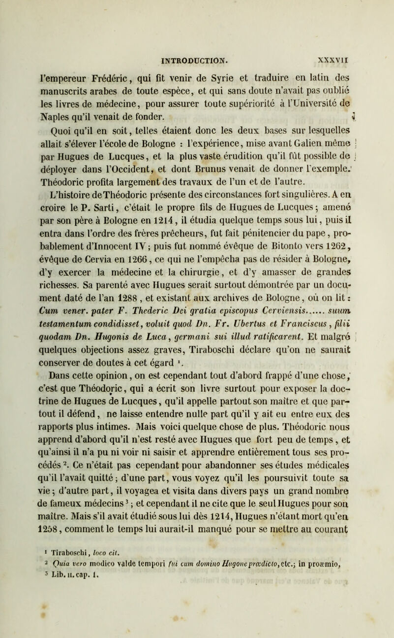 l’empereur Frédéric, qui fit venir de Syrie et traduire en latin des manuscrits arabes de toute espèce, et qui sans doute n’avait pas oublié les livres de médecine, pour assurer toute supériorité à l’Université de Naples qu’il venait de fonder. i Quoi qu’il en soit, telles étaient donc les deux bases sur lesquelles allait s’élever l’école de Bologne : l’expérience, mise avant Galien môme ! par Hugues de Lucques, et la plus vaste érudition qu’il fût possible de déployer dans l’Occident, et dont Brunus venait de donner l'exemple: Théodoric profita largement des travaux de l’un et de l’autre. L’histoire deThéodoric présente des circonstances fort singulières. A en. croire le P. Sarti, c’était le propre fils de Hugues de Lucques 5 amené par son père à Bologne en 1214, il étudia quelque temps sous lui, puis il entra dans l’ordre des frères prêcheurs, fut fait pénitencier du pape, pro- bablement d’innocent IY ; puis fut nommé évêque de Bitonto vers 1262, évêque de Cervia en 1266, ce qui ne l’empêcha pas de résider à Bologne, d’y exercer la médecine et la chirurgie, et d’y amasser de grandes richesses. Sa parenté avec Hugues serait surtout démontrée par un docu- ment daté de l’an 1288 , et existant aux archives de Bologne, où on lit : Cum vener. pater F. Thederic Dci gratia episcopus Cerviensis suwn testamentum condidisset, voluit quod Dn. Fr. Ubertus et Franciscus , filii quodarn Dn. Htigonis de Luca, gcrmani sui illud ratificarent. Et malgré quelques objections assez graves, Tiraboschi déclare qu’on ne saurait conserver de doutes à cet égard ’. Dans cette opinion, on est cependant tout d’abord frappé d’une chose, c’est que Théodoric, qui a écrit son livre surtout pour exposer la doc- trine de Hugues de Lucques, qu’il appelle partout son maître et que par- tout il défend, ne laisse entendre nulle part qu’il y ait eu entre eux des rapports plus intimes. Mais voici quelque chose de plus. Théodoric nous apprend d’abord qu’il n’est resté avec Hugues que fort peu de temps, et qu’ainsi il n’a pu ni voir ni saisir et apprendre entièrement tous ses pro- cédés 1 2. Ce n’était pas cependant pour abandonner ses études médicales qu’il l’avait quitté ; d’une part, vous voyez qu’il les poursuivit toute sa vie 5 d’autre part, il voyagea et visita dans divers pays un grand nombre de fameux médecins3 ; et cependant il ne cite que le seul Hugues pour son maître. Mais s’il avait étudié sous lui dès 1214, Hugues n’étant mort qu’en 1258, comment le temps lui aurait-il manqué pour se mettre au courant 1 Tiraboschi, loco cil. 2 Quia vero modico valde lempori fui cum domino Hugone prœdicio,eic.; in proæmio, 5 Lib. a. cap. 1.