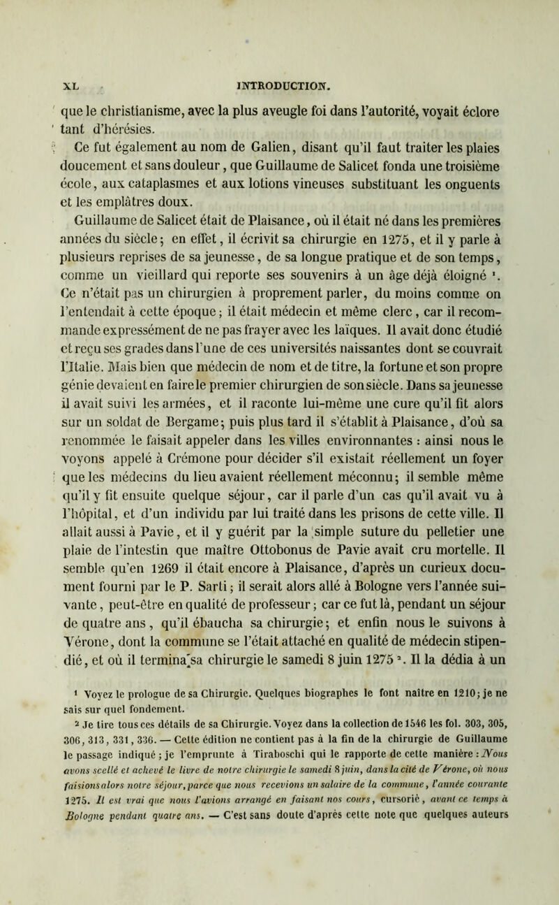 que le christianisme, avec la plus aveugle foi dans l’autorité, voyait éclore tant d’hérésies. Ce fut également au nom de Galien, disant qu’il faut traiter les plaies doucement et sans douleur, que Guillaume de Salicet fonda une troisième école, aux cataplasmes et aux lotions vineuses substituant les onguents et les emplâtres doux. Guillaume de Salicet était de Plaisance, où il était né dans les premières années du siècle; en effet, il écrivit sa chirurgie en 1275, et il y parle à plusieurs reprises de sa jeunesse, de sa longue pratique et de son temps, comme un vieillard qui reporte ses souvenirs à un âge déjà éloigné Ce n’était pas un chirurgien à proprement parler, du moins comme on l’entendait à cette époque ; il était médecin et môme clerc, car il recom- mande expressément de ne pas frayer avec les laïques. Il avait donc étudié et reçu ses grades dans l’une de ces universités naissantes dont se couvrait l’Italie. Mais bien que médecin de nom et de titre, la fortune et son propre génie devaient en faire le premier chirurgien de sonsiècle. Dans sa jeunesse il avait suivi les armées, et il raconte lui-même une cure qu’il fit alors sur un soldat de Bergame; puis plus tard il s’établit à Plaisance, d’où sa renommée le faisait appeler dans les villes environnantes .- ainsi nous le voyons appelé à Crémone pour décider s’il existait réellement un foyer que les médecins du lieu avaient réellement méconnu; il semble même qu’il y fit ensuite quelque séjour, car il parle d’un cas qu’il avait vu à l’hôpital, et d’un individu par lui traité dans les prisons de cette ville. Il allait aussi à Pavie, et il y guérit par la simple suture du pelletier une plaie de l’intestin que maître Ottobonus de Pavie avait cru mortelle. Il semble qu’en 1269 il était encore à Plaisance, d’après un curieux docu- ment fourni par le P. Sarti ; il serait alors allé à Bologne vers l’année sui- vante , peut-être en qualité de professeur ; car ce fut là, pendant un séjour de quatre ans, qu’il ébaucha sa chirurgie; et enfin nous le suivons à Vérone, dont la commune se l’était attaché en qualité de médecin stipen- dié, et où il termina'sa chirurgie le samedi 8 juin 1275J. Il la dédia à un 1 Voyez le prologue de sa Chirurgie. Quelques biographes le font naître en 1210;jene sais sur quel fondement. a je tire tous ces détails de sa Chirurgie. Voyez dans la collection de 1646 les fol. 303, 305, 306, 313, 331,336. — Celte édition ne contient pas à la fin de la chirurgie de Guillaume le passage indiqué; je l’emprunte à Tiraboschi qui le rapporte de cette manière : Nous avons scellé et achevé le livre de notre chirurgie le samedi 8 juin, dans la cité de Vérone, où nous faisionsalors notre séjour, parce que nous recevions un salaire de la commune, l’année courante 1275. Il est vrai que nous l'avions arrangé en faisant nos cours, cursoric, avant ce temps à Bologne pendant quatre ans. — C’est sans doute d’après cette note que quelques auteurs