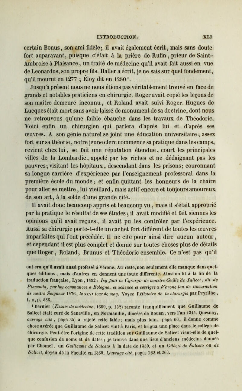 certain Bonus, son ami fidèle; il avait également écrit, mais sans doute fort auparavant, puisque c’était à la prière de Rufin, prieur de Saint- Ambroise à Plaisance, un traité de médecine qu’il avait fait aussi en vue de Leonardus, son propre fils. Haller a écrit, je ne sais sur quel fondement, qu’il mourut en 1277 ; Éloy dit en 1280 \ Jusqu’à présent nous ne nous étions pas véritablement trouvé en face de grands et notables praticiens en chirurgie. Roger avait copié les leçons de son maître demeuré inconnu, et Roland avait suivi Roger. Hugues de Lucques était mort sans avoir laissé de monument de sa doctrine, dont nous ne retrouvons qu’une faible ébauche dans les travaux de Théodoric. Voici enfin un chirurgien qui parlera d’après lui et d’après ses œuvres. A son génie naturel se joint une éducation universitaire ; assez fort sur sa théorie, notre jeune clerc commence sa pratique dans les camps, revient chez lui, se fait une réputation étendue, court les principales villes de la Lombardie, appelé par les riches et ne dédaignant pas les pauvres; visitant les hôpitaux, descendant dans les prisons; couronnant sa longue carrière d’expérience par l’enseignement professoral dans la première école du monde ; et enfin quittant les honneurs de la chaire pour aller se mettre, lui vieillard, mais actif encore et toujours amoureux de son art, à la solde d’une grande cité. Il avait donc beaucoup appris et beaucoup vu, mais il s’était approprié par la pratique le résultat de ses études ; il avait modifié et fait siennes les opinions qu’il avait reçues, il avait pu les contrôler par l’expérience. Aussi sa chirurgie porte-t-elle un cachet fort différent de toutes les œuvres imparfaites qui l’ont précédée. Il ne cile pour ainsi dire aucun auteur, et cependant il est plus complet et donne sur toutes choses plus de détails que Roger, Roland, Brunus et Théodoric ensemble. Ce n’est pas qu’il ont cru qu’il avait aussi professé à Vérone. Au reste, non seulement elle manque dans quel- ques éditions , mais d’autres en donnent une toute différente. Ainsi on lit à la fin de la traduction française, Lyon, 1492: Icy finit la Cyrurgie de mciistre Guille de Salicet, dit de Placentia, parluy commancee a Bologne, elacheuee et corrigée a Eerone lan de lincarnation de nostre Seigneur 1476, iexxv' iourde moy. Voyez l’Histoire de la chirurgie par Peyrilhe , t. il, p. 586. 1 Bernier [Essais de médecine, 1689, p. 132) raconte tranquillement que Guillaume de Salicet était curé de Saneviile, en Normandie, diocèse de Rouen, vers l’an 1344. Quesnay, ouvrage cité, page 35) a rejeté cette fable; mais plus loin, page 66, il donne comme chose avérée que Guillaume de Salicet vint à Paris, et brigua une place dans le collège de chirurgie. Peut-être l’origine de cette tradition sur Guillaume de Salicet vient-elle de quel- que confusion de noms et de dates ; je trouve dans une liste d’anciens médecins donnée par Chomel, un Guillaume de Salceto à la date de 1359, et un Gilbert de Salcelo ou de Salicet, doyen de la Faculté en 1360. Ouvrage cité, pages 262 et 263.