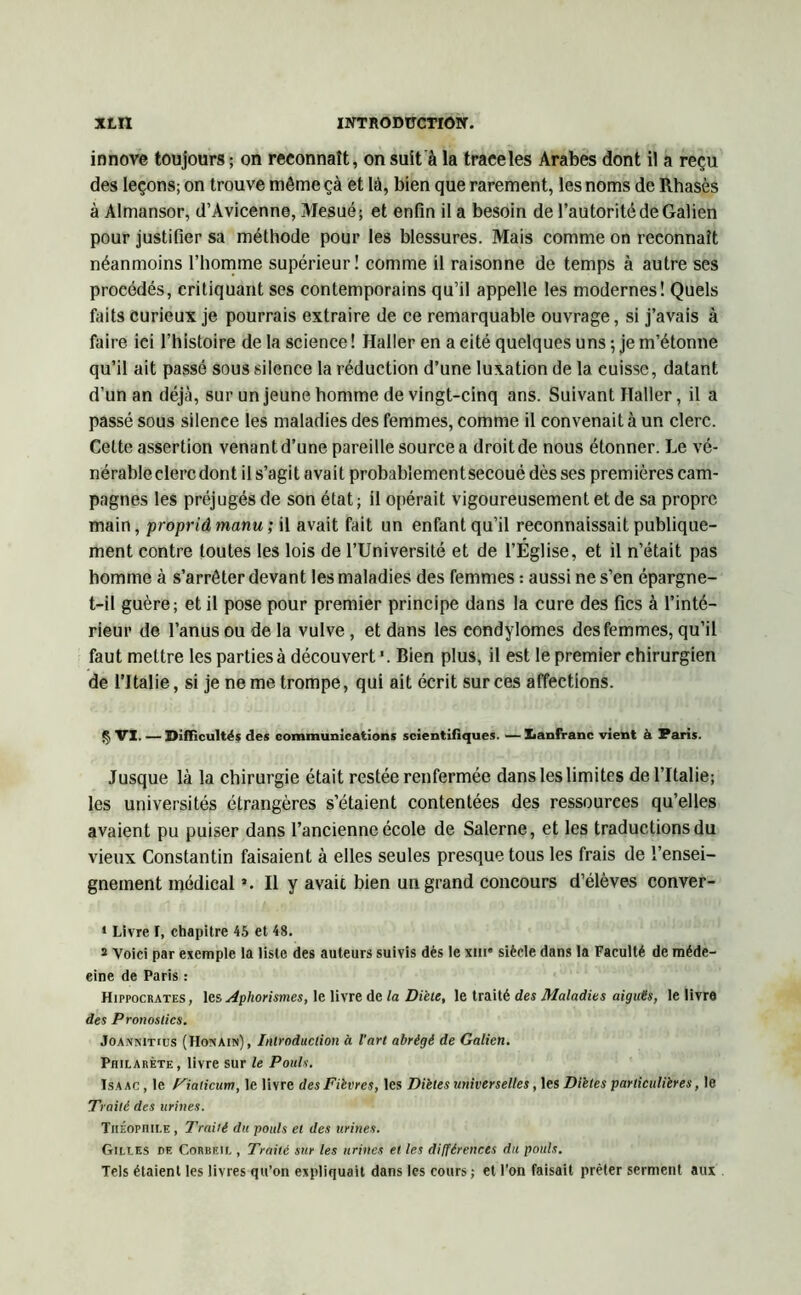 innove toujours ; on reconnaît, on suit à la traeeles Arabes dont il a reçu des leçons; on trouve môme çà et là, bien que rarement, les noms de Rhasès à Almansor, d’Avicenne, Mesué; et enfin il a besoin de l’autorité de Galien pour justifier sa méthode pour les blessures. Mais comme on reconnaît néanmoins l’homme supérieur! comme il raisonne de temps à autre ses procédés, critiquant ses contemporains qu’il appelle les modernes! Quels faits curieux je pourrais extraire de ce remarquable ouvrage, si j’avais à faire ici l’histoire de la science ! Haller en a cité quelques uns ; je m’étonne qu’il ait passé sous silence la réduction d’une luxation de la cuisse, datant d’un an déjà, sur un jeune homme de vingt-cinq ans. Suivant Haller, il a passé sous silence les maladies des femmes, comme il convenait à un clerc. Cette assertion venantd’une pareille sourcea droitde nous étonner. Le vé- nérable clerc dont il s’agi t a va i t probablemen t secoué dès ses premières cam- pagnes les préjugés de son état ; il opérait vigoureusement et de sa propre main, propriâmanu; il avait fait un enfant qu’il reconnaissait publique- ment contre toutes les lois de l’Université et de l’Église, et il n’était pas homme à s’arrêter devant les maladies des femmes : aussi ne s’en épargne- t-il guère; et il pose pour premier principe dans la cure des fies à l’inté- rieur de l’anus ou de la vulve , et dans les condylomes des femmes, qu’il faut mettre les parties à découvert '. Bien plus, il est le premier chirurgien de l’Italie, si je ne me trompe, qui ait écrit sur ces affections. § VI. — Difficultés des communications scientifiques. — Xianfranc vient à Paris. Jusque là la chirurgie était restée renfermée dans les limites de l’Italie; les universités étrangères s’étaient contentées des ressources qu’elles avaient pu puiser dans l’ancienne école de Salerne, et les traductions du vieux Constantin faisaient à elles seules presque tous les frais de l’ensei- gnement médical *. Il y avait bien un grand concours d’élèves conver- * Livre I, chapitre 45 et 48. s Voici par exemple la liste des auteurs suivis dès le sur siècle dans la Faculté de méde- cine de Paris : Hippocrates, les Aphorismes, le livre de la Diète, le traitè des Maladies aiguës, le livre des Pronostics. Joannitius (Honain), Introduction à l'art abrégé de Galien. Philarète, livre sur le Pouls. ïsaac , le Fiaticum, le livre des Fièvres, les Diètes universelles, les Diètes particulières, le Traité des urines. Théophile , Traité du pouls et des urines. Gilles de Corbf.il , Traité sur les urines et les différences du pouls. Tels étaient les livres qu’on expliquait dans les cours ; et l’on faisait prêter serment aux