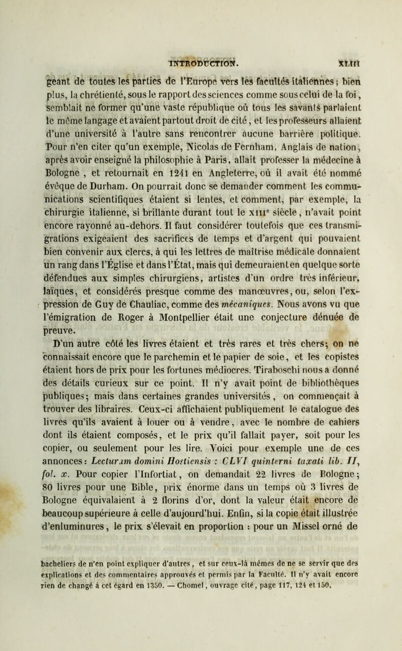 géant de toutes les parties de l’Europe vers les facultés italiennes ; bien plus, la chrétienté, sous le rapport des sciences comme sous celui de la foi, semblait ne former qu'une vaste république où tous les savants parlaient le môme langage et avaient partout droit de cité, et les professeurs allaient d’une université à l’autre sans rencontrer aucune barrière politique. Pour n’en citer qu’un exemple, Nicolas de Fernham, Anglais de nation, après avoir enseigné la philosophie à Paris, allait professer la médecine à Bologne , et retournait en 1241 en Angleterre, où il avait été nommé évêque de Durham. On pourrait donc se demander comment les commu- nications scientifiques étaient si lentes, et comment, par exemple, la chirurgie italienne, si brillante durant tout le xme siècle, n’avait point encore rayonné au-dehors. Il faut considérer toutefois que ces transmi- grations exigeaient des sacrifices de temps et d’argent qui pouvaient bien convenir aux clercs, à qui les lettres de maîtrise médicale donnaient un rang dans l’Église et dans l’État, mais qui demeuraienten quelque sorte défendues aux simples chirurgiens, artistes d'un ordre très inférieur, laïques, et considérés presque comme des manœuvres, ou, selon l’ex- pression de Guy de Chauliac, comme des mécaniques. Nous avons vu que l’émigration de Roger à Montpellier était une conjecture dénuée de preuve. D’un autre côté les livres étaient et très rares et très chers; on ne “connaissait encore que le parchemin et le papier desoie, et les copistes étaient hors de prix pour les fortunes médiocres. Tiraboschi nous a donné des détails curieux sur ce point. Il n’y avait point de bibliothèques publiques; mais dans certaines grandes universités, on commençait à trouver des libraires. Ceux-ci affichaient publiquement le catalogue des livres qu’ils avaient à louer ou à vendre, avec le nombre de cahiers dont ils étaient composés, et le prix qu’il fallait payer, soit pour les copier, ou seulement pour les lire. Yoici pour exemple une de ces annonces: Lecturim domini Hosùensis : CLVI quinterni taxati lib. //, fol. x. Pour copier l’Infortiat, on demandait 22 livres de Bologne; 80 livres pour une Bible, prix énorme dans un temps où .3 livres de Bologne équivalaient à 2 tlorins d’or, dont la valeur était encore de beaucoup supérieure à celle d’aujourd’hui. Enfin, si la copie était illustrée d’enluminures, le prix s’élevait en proportion : pour un Missel orné de bacheliers de n’en point expliquer d’autres, et sur ceux-là mêmes de ne se servir que des explications et des commentaires approuvés et permis par la Faculté. Il n’y avait encore rien de changé à cet égard en 1350. — Chomel, ouvrage cité, page 117, 124 et 150,