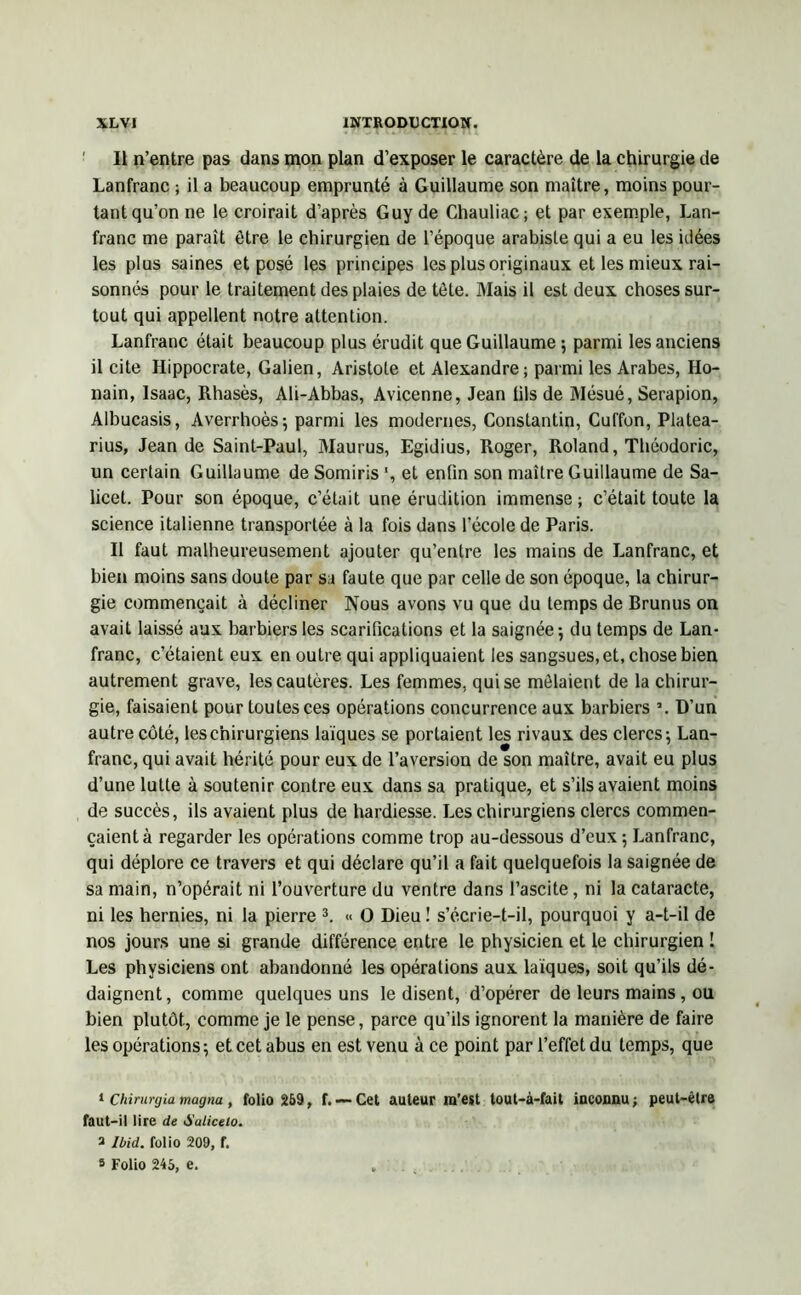 Il n’entre pas dans mon plan d’exposer le caractère de la chirurgie de Lanfranc ; il a beaucoup emprunté à Guillaume son maître, moins pour- tant qu’on ne le croirait d’après Guy de Chauliac; et par exemple, Lan- franc me paraît être le chirurgien de l’époque arabisle qui a eu les idées les plus saines et posé les principes les plus originaux et les mieux rai- sonnés pour le traitement des plaies de tôle. Mais il est deux choses sur- tout qui appellent notre attention. Lanfranc était beaucoup plus érudit que Guillaume ; parmi les anciens il cite Hippocrate, Galien, Aristote et Alexandre ; parmi les Arabes, Ho- nain, Isaac, Rhasès, Ali-Abbas, Avicenne, Jean lils de Mésué, Serapion, Albucasis, Averrhoès; parmi les modernes, Constantin, Cuffon, Platea- rius, Jean de Saint-Paul, Maurus, Egidius, Roger, Roland, Théodoric, un certain Guillaume de Somiris et enfin son maître Guillaume de Sa- licel. Pour son époque, c’était une érudition immense ; c’était toute la science italienne transportée à la fois dans l’école de Paris. Il faut malheureusement ajouter qu’entre les mains de Lanfranc, et bien moins sans doute par sa faute que par celle de son époque, la chirur- gie commençait à décliner Nous avons vu que du temps de Rrunus on avait laissé aux barbiers les scarifications et la saignée ; du temps de Lan- franc, c’étaient eux en outre qui appliquaient les sangsues, et, chose bien autrement grave, les cautères. Les femmes, qui se mêlaient de la chirur- gie, faisaient pour toutes ces opérations concurrence aux barbiers \ D’un autre côté, les chirurgiens laïques se portaient les rivaux des clercs; Lan- franc, qui avait hérité pour eux de l’aversion de son maître, avait eu plus d’une lutte à soutenir contre eux dans sa pratique, et s’ils avaient moins de succès, ils avaient plus de hardiesse. Les chirurgiens clercs commen- çaient à regarder les opérations comme trop au-dessous d’eux ; Lanfranc, qui déplore ce travers et qui déclare qu’il a fait quelquefois la saignée de sa main, n’opérait ni l’ouverture du ventre dans l’ascite, ni la cataracte, ni les hernies, ni la pierre 1 * 3. « O Dieu ! s’écrie-t-il, pourquoi y a-t-il de nos jours une si grande différence entre le physicien et le chirurgien ! Les physiciens ont abandonné les opérations aux laïques, soit qu’ils dé- daignent, comme quelques uns le disent, d’opérer de leurs mains, ou bien plutôt, comme je le pense, parce qu’ils ignorent la manière de faire les opérations; et cet abus en est venu à ce point par l’effet du temps, que 1 Chirurgia magna , folio 259, f. — Cet auteur m’est tout-à-fait inconnu ; peut-être faut-il lire de Suliceio. a Ibid, folio 209, f. 3 Folio 245, e. .......