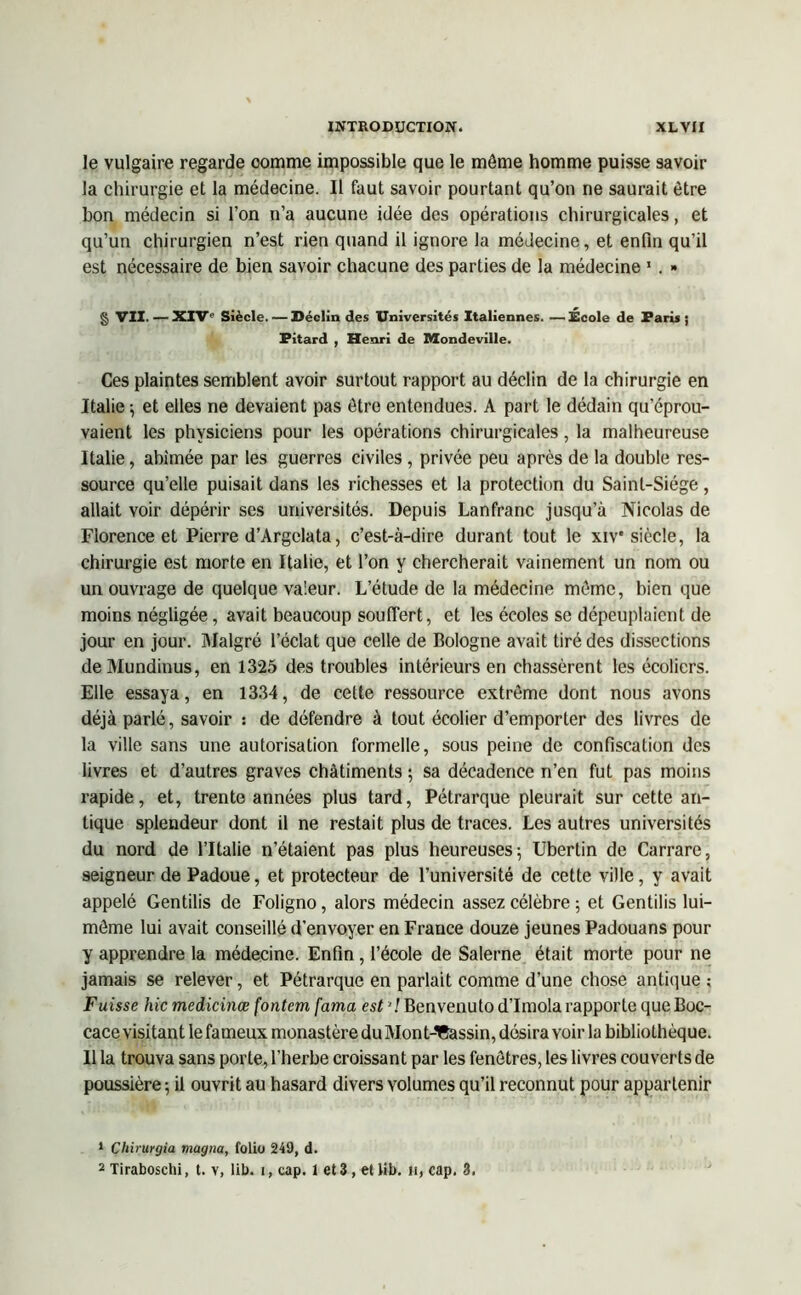 le vulgaire regarde oomme impossible que le môme homme puisse savoir la chirurgie et la médecine. Il faut savoir pourtant qu’on ne saurait être bon médecin si l’on n’a aucune idée des opérations chirurgicales, et qu’un chirurgien n’est rien quand il ignore la médecine, et enfin qu’il est nécessaire de bien savoir chacune des parties de la médecine 1 2. » § VII. —XIV'1 Siècle. — Déclin des Universités Italiennes. —École de Paris ; Pitard , Henri de Mondeville. Ces plaintes semblent avoir surtout rapport au déclin de la chirurgie en Italie -, et elles ne devaient pas être entendues. A part le dédain qu’éprou- vaient les physiciens pour les opérations chirurgicales, la malheureuse Italie, abîmée par les guerres civiles , privée peu après de la double res- source qu’elle puisait dans les richesses et la protection du Saint-Siège, allait voir dépérir ses universités. Depuis Lanfranc jusqu’à Nicolas de Florence et Pierre d’Argclata, c’est-à-dire durant tout le xiv* siècle, la chirurgie est morte en Italie, et l’on y chercherait vainement un nom ou un ouvrage de quelque vaieur. L’étude de la médecine même, bien que moins négligée, avait beaucoup souffert, et les écoles se dépeuplaient de jour en jour. Malgré l’éclat que celle de Bologne avait tiré des dissections deMundinus, en 1325 des troubles intérieurs en chassèrent les écoliers. Elle essaya, en 1334, de cette ressource extrême dont nous avons déjà parlé, savoir : de défendre à tout écolier d’emporter des livres de la ville sans une autorisation formelle, sous peine de confiscation des livres et d’autres graves châtiments ; sa décadence n’en fut pas moins rapide, et, trente années plus tard, Pétrarque pleurait sur cette an- tique splendeur dont il ne restait plus de traces. Les autres universités du nord de l’Italie n’étaient pas plus heureuses-, Ubertin de Carrare, seigneur de Padoue, et protecteur de l’université de cette ville, y avait appelé Gentilis de Foligno, alors médecin assez célèbre ; et Gentilis lui- même lui avait conseillé d’envoyer en France douze jeunes Padouans pour y apprendre la médecine. Enfin, l’école de Salerne était morte pour ne jamais se relever, et Pétrarque en parlait comme d’une chose antique; Fuisse hic medicinœ fontem fama est ’/Benvenutod’Imola rapporte queBoc- cace visitant le fameux monastère du Mont-Bassin, désira voir la bibliothèque. Il la trouva sans porte, l’herbe croissant par les fenêtres, les livres couverts de poussière ; il ouvrit au hasard divers volumes qu’il reconnut pour appartenir 1 Chirurgia magna, folio 249, d. 2 Tiraboschi, t. v, lib. i, cap. 1 et 3, el lib. n, cap. 3.