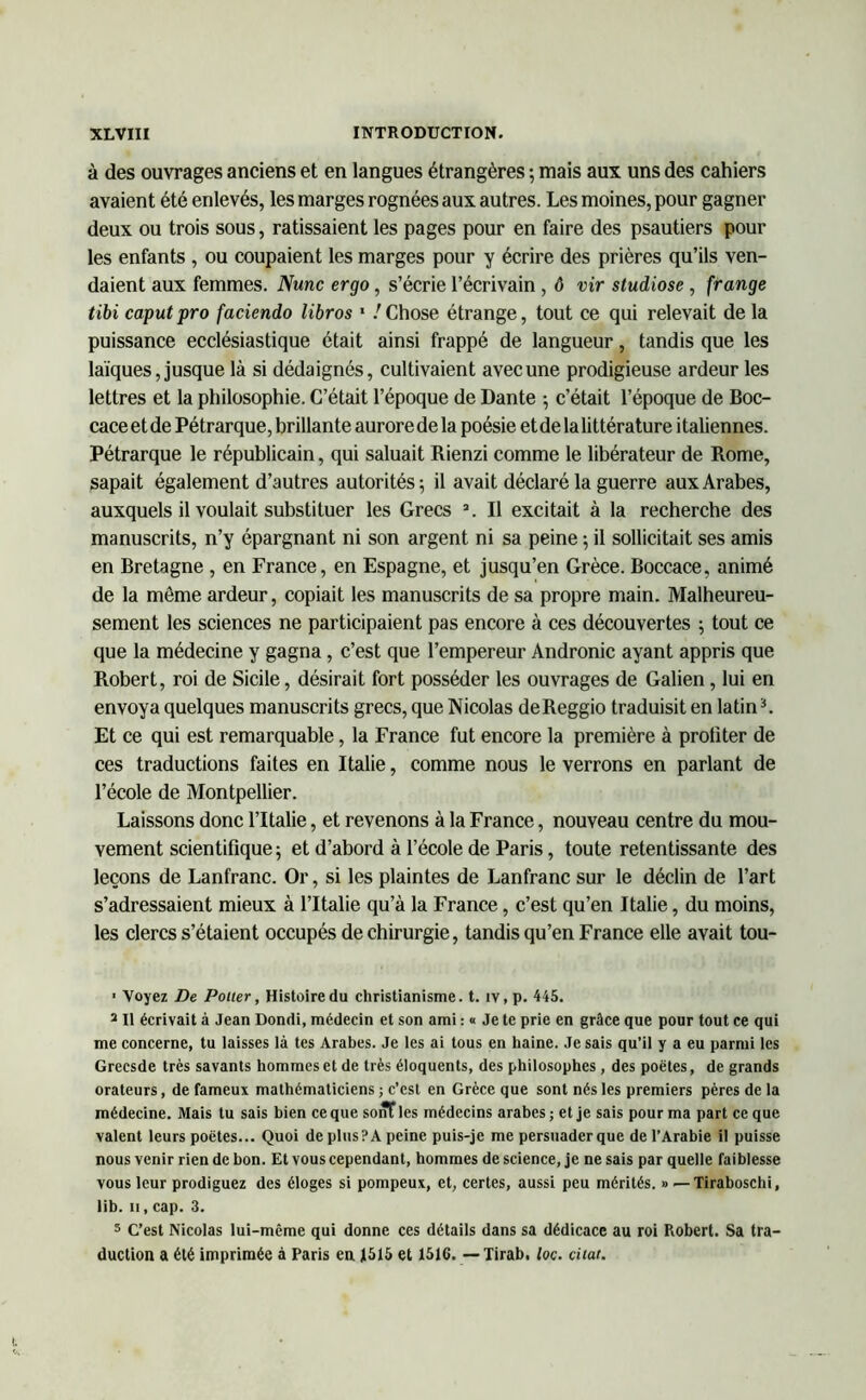 à des ouvrages anciens et en langues étrangères -, mais aux uns des cahiers avaient été enlevés, les marges rognées aux autres. Les moines, pour gagner deux ou trois sous, ratissaient les pages pour en faire des psautiers pour les enfants , ou coupaient les marges pour y écrire des prières qu’ils ven- daient aux femmes. Nunc ergo, s’écrie l’écrivain , 6 vir sludiose, frange tibi caputpro faciendo libros 1 / Chose étrange, tout ce qui relevait de la puissance ecclésiastique était ainsi frappé de langueur, tandis que les laïques, jusque là si dédaignés, cultivaient avec une prodigieuse ardeur les lettres et la philosophie. C’était l’époque de Dante -, c’était l’époque de Boc- caceetde Pétrarque, brillante aurorede la poésie etde lalittérature italiennes. Pétrarque le républicain, qui saluait Rienzi comme le libérateur de Rome, sapait également d’autres autorités; il avait déclaré la guerre aux Arabes, auxquels il voulait substituer les Grecs a. Il excitait à la recherche des manuscrits, n’y épargnant ni son argent ni sa peine ; il sollicitait ses amis en Bretagne , en France, en Espagne, et jusqu’en Grèce. Boccace, animé de la môme ardeur, copiait les manuscrits de sa propre main. Malheureu- sement les sciences ne participaient pas encore à ces découvertes ; tout ce que la médecine y gagna , c’est que l’empereur Andronic ayant appris que Robert, roi de Sicile, désirait fort posséder les ouvrages de Galien, lui en envoya quelques manuscrits grecs, que Nicolas deReggio traduisit en latin3. Et ce qui est remarquable, la France fut encore la première à profiter de ces traductions faites en Italie, comme nous le verrons en parlant de l’école de Montpellier. Laissons donc l’Italie, et revenons à la France, nouveau centre du mou- vement scientifique; et d’abord à l’école de Paris, toute retentissante des leçons de Lanfranc. Or, si les plaintes de Lanfranc sur le déclin de l’art s’adressaient mieux à l’Italie qu’à la France, c’est qu’en Italie, du moins, les clercs s’étaient occupés de chirurgie, tandis qu’en France elle avait tou- ■ Voyez De Potier, Histoire du christianisme, t. iv, p. 445. s II écrivait à Jean Dondi, médecin et son ami : « Je te prie en grâce que pour tout ce qui me concerne, tu laisses là tes Arabes. Je les ai tous en haine. Je sais qu’il y a eu parmi les Grecsde très savants hommes et de très éloquents, des philosophes, des poètes, de grands orateurs, de fameux mathématiciens ; c’est en Grèce que sont nés les premiers pères de la médecine. Mais tu sais bien ce que sont les médecins arabes ; et je sais pour ma part ce que valent leurs poètes... Quoi de plusPA peine puis-je me persuader que de l’Arabie il puisse nous venir rien de bon. Et vous cependant, hommes de science, je ne sais par quelle faiblesse vous leur prodiguez des éloges si pompeux, et, certes, aussi peu mérités. » — Tiraboschi, lib. ii, cap. 3. 5 C’est Nicolas lui-même qui donne ces détails dans sa dédicace au roi Robert. Sa tra- duction a été imprimée à Paris en 1515 et 151G. — Tirab. loc. citât.