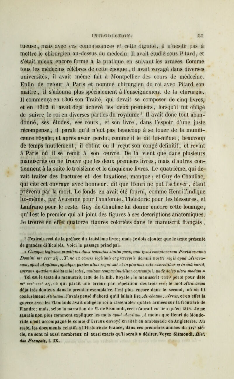 I N'fItOiJUCTIOX. T.I tueusei mais avec ces connaissances et cette dignité, il n’hésite pas à mettre le chirurgien au-dessus du médecin. Il avait étudié sous Pitard, et s’était mieux encore formé à la pratique en suivant les armées. Comme tous les médecins célèbres de cette époque, il avait voyagé dans diverses universités, il avait môme fait à Montpellier des cours de médecine. Enfin de retour à Paris et nommé chirurgien du roi avec Pitard son maître, il s’adonna plus spécialement à l’enseignement de la chirurgie. Il commença en 1306 son Traité, qui devait se composer de cinq livres, et en 1312 il avait déjà achevé les deux premiers, lorsqu’il fut obligé de suivre le roi en diverses parties du royaume1. Il avait donc tout aban- donné, ses études, ses cours, et son livre, dans l’espoir d’une juste récompense 5 il paraît qu’il n’eut pas beaucoup à se louer de la munifi- cence royale-, et après avoir perdu, comme il le dit lui-même, beaucoup de temps inutilement, il obtint ou il reçut son congé définitif, et revint à Paris où il se remit à son œuvre. De là vient que dans plusieurs manuscrits on ne trouve que les deux premiers livres 5 mais d’autres con- tiennent à la suite le troisième et le cinquième livres. Le quatrième, qui de- vait traiter des fractures et des luxations, manque ; et Guy de Chauliac, qui cite cet ouvrage avec honneur, dit que Henri ne put l’achever, étant prévenu par la mort. Le fonds en avait été fourni, comme Henri l’indique lui-même, par Avicenne pour l’anatomie, Thcodoric pour les blessures, et Lanfranc pour le reste. Guy de Chauliac lui donne encore cette louange, qu’il est le premier qui ait joint des figures à ses descriptions anatomiques. Je trouve en effet quatorze figures coloriées dans le manuscrit français , 1 J’extrais ceci de la préface du troisième livre; mais je dois ajouter que le texte présente de grandes difficultés. Voici le passage principal: « Cumque legissem prasdictos duos truciatus siaiim postquam ipsos compleveram Parisius anno Domini m° ccc° xij...Tunc ex caitsis legilimis et prœceplis domini nostri régis apud Atrava- cum, apud Angliam, apudque parles alias regui sui el in pluribus suis exercilibiu et in sud curid, sperans quœdam débita milii solvi, mullum lempusinulililer consumpsi, undè <loleo ultra modum.n Tel est le texte du manuscrit 7130 de la Bib. Royale ; le manuscrit 7139 porte pour date m° ccc° ccc° xij, ce qui parait une erreur par répétition des trois ccc ; le mot Atravacum déjà très douteux dans le premier exempla re, l'est plus encore dans le second, où on lit confusément Aiituium. J’avais pensé d’abord qu’il fallait lire Atrebatum, Arras, et en effet la guerre avec les Flamands avait obligé le roi à rassembler quatre armées sur la frontière de Flandre; mais, selon la narration de M. de Sismondi,ceci 11’aurait eu lieu qu’en 1314. Je ne saurais non plus comment expliquer les mots apud Angliam , à moins que Henri de Monde- ville n’eùt accompagné le comte d'Rvreux envoyé en 1312 en ambassade en Angleterre. Au reste, les documents relatifs à l’ilisluire de France, dans ces premières années du xive siè- cle, ne sont ni aussi nombreux ni aussi exacts qu’il serait à désirer. Voyez Sismondi, üisi,