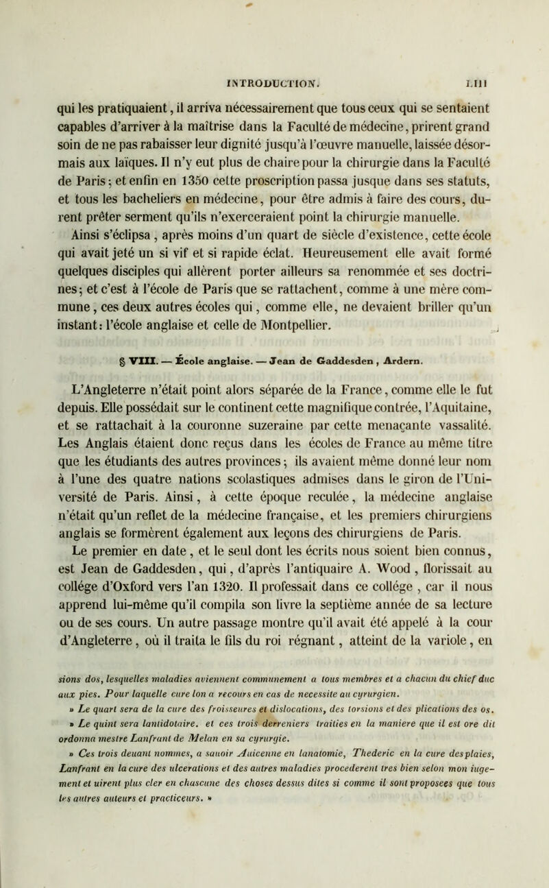 qui les pratiquaient, il arriva nécessairement que tous ceux qui se sentaient capables d’arriver à la maîtrise dans la Faculté de médecine, prirent grand soin de ne pas rabaisser leur dignité jusqu’à l’œuvre manuelle, laissée désor- mais aux laïques. Il n’y eut plus de chaire pour la chirurgie dans la Faculté de Paris -, et enfin en 1350 cette proscription passa jusque dans ses statuts, et tous les bacheliers en médecine, pour être admis à faire des cours, du- rent prêter serment qu’ils n’exerceraient point la chirurgie manuelle. Ainsi s’éclipsa , après moins d’un quart de siècle d’existence, cette école qui avait jeté un si vif et si rapide éclat. Heureusement elle avait formé quelques disciples qui allèrent porter ailleurs sa renommée et ses doctri- nes; et c’est à l’école de Paris que se rattachent, comme à une mère com- mune , ces deux autres écoles qui, comme elle, ne devaient briller qu’un instant: l’école anglaise et celle de Montpellier. § VIII. — École anglaise. — Jean de Gaddesden , Ardern. L’Angleterre n’était point alors séparée de la France, comme elle le fut depuis. Elle possédait sur le continent cette magnifique contrée, l’Aquitaine, et se rattachait à la couronne suzeraine par cette menaçante vassalité. Les Anglais étaient donc reçus dans les écoles de France au même titre que les étudiants des autres provinces ; ils avaient même donné leur nom à l’une des quatre nations scolastiques admises dans le giron de l’Uni- versité de Paris. Ainsi, à cette époque reculée, la médecine anglaise n’était qu’un reflet de la médecine française, et les premiers chirurgiens anglais se formèrent également aux leçons des chirurgiens de Paris. Le premier en date , et le seul dont les écrits nous soient bien connus, est Jean de Gaddesden, qui, d’après l’antiquaire A. Wood , llorissait au collège d’Oxford vers l’an 1320. Il professait dans ce collège , car il nous apprend lui-même qu’il compila son livre la septième année de sa lecture ou de ses cours. Un autre passage montre qu’il avait été appelé à la cour d’Angleterre, où il traita le fils du roi régnant, atteint de la variole, en sions dos, lesquelles maladies aviennent communément a tous membres et a chacun du chicf duc aux pies. Pour laquelle cure Ion a recours en cas de nécessite au cyrurgien. » Le quart sera de la cure des froisseures et dislocations, des torsions et des plicalions des os. » Le quint sera lanlidotaire. et ces trois derreniers trailies en la maniéré que il est ore dit ordonna meslre Lanfrunl de Melan en sa cyruryie. « Ces trois deuani nommes, a sauoir Auicenne en lanatomie, Thederic en la cure desplaies, Lanfranl en la cure des ulcérations et des autres maladies procédèrent 1res bien selon mon iuge- ment et uirent plus cler en chascune des choses dessus dites si comme il sont proposées que tous les autres auteurs et practiceurs. »