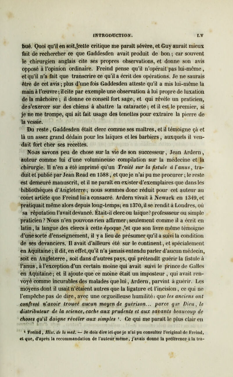 bué. Quoi qu’il en soit,[cette critique me paraît sévère, et Guy aurait mieux fait de rechercher ce que Gaddesden avait produit de bon ; car souvent le chirurgien anglais cite ses propres observations, et donne son avis opposé à l’opinion ordinaire. Freind pense qu’il n’opérait pas lui-môme, et qu’il n’a fait que transcrire ce qu’il a écrit des opérations. Je ne saurais être de cet avis ; plus d’une fois Gaddesden atteste qu’il a mis lui-môme la main à l’œuvre ; il cite par exemple une observation à lui propre de luxation de la mâchoire ; il donne ce conseil fort sage, et qui révèle un praticien, de s’exercer sur des chiens à abattre la cataracte ; et il est le premier, si je ne me trompe, qui ait fait usage des tenettes pour extraire la pierre de la vessie. Du reste, Gaddesden était clerc comme ses maîtres, et il témoigne çà et là un assez grand dédain pour les laïques et les barbiers, auxquels il ven- dait fort cher ses recettes. Nous savons peu de chose sur la vie de son successeur, Jean Ardern, auteur comme lui d’une volumineuse compilation sur la médecine et la chirurgie. Il n’en a été imprimé qu’un Traité sur la fistule à l'anus, tra- duit et publié par Jean Read en 1588, et que je n’ai pu me procurer ; le reste est demeuré manuscrit, et il ne paraît en exister d’exemplaires que dans les bibliothèques d’Angleterre; nous sommes donc réduit pour cet auteur au court article que Freind lui a consacré. Ardern vivait à Newark en 1349, et pratiquait même alors depuis long-temps; en 1370, il se rendit à Londres, où sa réputation l’avait devancé. Etait-il clerc ou laïque? professseur ou simple praticien ? Nous n’en pouvons rien affirmer ; seulement comme il a écrit en latin, la langue des clercs à cette époque ,fet que son livre môme témoigne d’une sorte d’enseignement, il y a lieu de présumer qu’il a suivi la condition de ses devanciers. Il avait d’ailleurs été sur le continent, et spécialement en Aquitaine ; il dit, en effet,qu’il n’a jamais entendu parler d’aucun médecin, soit en Angleterre, soit dans d’autres pays, qui prétendit guérir la fistule à l’anus, à l’exception d’un certain moine qui avait suivi le prince de Galles en Aquitaine; et il ajoute que ce moine était un imposteur , qui avait ren- voyé comme incurables des malades que lui, Ardern, parvint à guérir. Les moyens dont il usait n’étaient autres que la ligature et l’incision, ce qui ne l’empêche pas de dire, avec une orgueilleuse humilité: que les anciens ont confessé n’avoir trouvé aucun moyen de guérison... parce que Dieu, le distributeur de la science, cache aux prudents et aux savants beaucoup de choses qu’il daigne révéler aux simples '. Ce qui me parait le plus clair en 1 Freind, Hist. de la méd. — Je dois dire ici que je n’ai pu consulter l’original de Freind, et que, d’après la recommandation de l’auteur même, j’avais donné la préférence à la Ira-