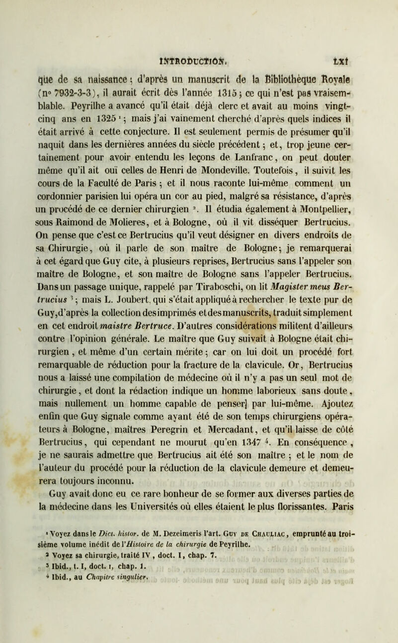 que de sa naissance ; d’après un manuscrit de la Bibliothèque Royale (n° 7932-3-3), il aurait écrit dès l’année 1315; ce qui n’est pas vraisem- blable. Peyrilhe a avancé qu’il était déjà clerc et avait au moins vingt- cinq ans en 1325 1 ; mais j’ai vainement cherché d'après quels indices il était arrivé à cette conjecture. Il est seulement permis de présumer qu’il naquit dans les dernières années du siècle précédent ; et, trop jeune cer- tainement pour avoir entendu les leçons de Lanfranc, on peut douter même qu’il ait ouï celles de Henri de Mondeville. Toutefois, il suivit les cours de la Faculté de Paris ; et il nous raconte lui-môme comment un cordonnier parisien lui opéra un cor au pied, malgré sa résistance, d’après un procédé de ce dernier chirurgien \ Il étudia également à Montpellier, sous Raimond de Molieres, et à Bologne, où il vit disséquer Bertrucius. On pense que c’est ce Bertrucius qu’il veut désigner en divers endroits de sa Chirurgie, où il parle de son maître de Bologne; je remarquerai à cet égard que Guy cite, à plusieurs reprises, Bertrucius sans l’appeler son maître de Bologne, et son maître de Bologne sans l’appeler Bertrucius. Dans un passage unique, rappelé par Tiraboschi, on lit Magister meus Ber- trucius 3 ; mais L. Joubert, qui s’était appliqué à rechercher le texte pur de Guy,d’après la collection desimprimés etdes manuscrits, traduitsimplemenl en cet endroit maistre Bertruce. D’autres considérations militent d’ailleurs contre l’opinion générale. Le maître que Guy suivait à Bologne était chi- rurgien , et même d’un certain mérite ; car on lui doit un procédé fort remarquable de réduction pour la fracture de la clavicule. Or, Bertrucius nous a laissé une compilation de médecine où il n’y a pas un seul mot de chirurgie, et dont la rédaction indique un homme laborieux sans doute, mais nullement un homme capable de penser] par lui-même. Ajoutez enfin que Guy signale comme ayant été de son temps chirurgiens opéra- teurs à Bologne, maîtres Peregrin et Mercadant, et qu’il laisse de côté Bertrucius, qui cependant ne mourut qu’en 1347 L En conséquence, je ne saurais admettre que Bertrucius ait été son maître ; et le nom de l’auteur du procédé pour la réduction de la clavicule demeure et demeu- rera toujours inconnu. Guy avait donc eu ce rare bonheur de se former aux diverses parties de la médecine dans les Universités où elles étaient le plus florissantes. Paris ■Voyez dans le Dici. histor. de M. Dezeimeris l’art. Guy de Chauliac, emprunté au troi- sième volume inédit de VHistoire de la chirurgie de Peyrilhe. * Voyez sa chirurgie, traité IV , doct. I, chap. 7. 3 Ibid., 1.1, doct. i, chap. 1. * Ibid., au Chapitre singulier,