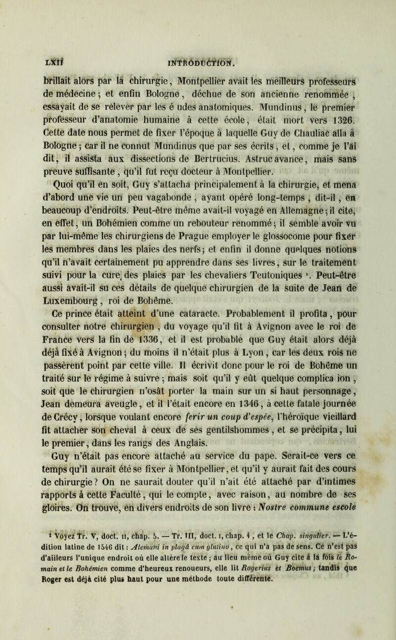 INfftÔDUCTIOÏf. LXïi brillait alors par la chirurgie, Montpellier avait les meilleurs professeurs de médecine -, et enfin Bologne, déchue de son ancienne renommée , essayait de se relever par les é udes anatomiques. Mundinus, le premier professeur d’anatomie humaine à cette école, était mort vers 1326. Cette date nous permet de fixer l’époque à laquelle Guy de Chauliac alla à Bologne ; car il ne connut Mundinus que par ses écrits, et, comme je l’ai dit, il assista aux dissections de Bertrucius. Astrucavance, mais sans preuve suffisante , qu’il fut reçu docteur à Montpellier. Quoi qu’il en soit, Guy s’attacha principalement à la chirurgie, et mena d’abord une vie un peu vagabonde , ayant opéré long-temps , dit-il, en beaucoup d’endroits. Peut-être même avait-il voyagé en Allemagne-, il cite, en effet, un Bohémien comme un rebouteur renommé; il semble avoir vu par lui-même les chirurgiens de Prague employer le glossocome pour fixer les membres dans les plaies des nerfs; et enfin il donne quelques notions qu’il n’avait certainement pu apprendre dans ses livres, sur le traitement suivi pour la cure, des plaies par les chevaliers Teutoniques '. Peut-être aussi avait-il su ces détails de quelque chirurgien de la suite de Jean de Luxembourg, roi de Bohême. Ce prince était atteint d’une cataracte. Probablement il profita, pour consulter notre chirurgien , du voyage qu’il fit à Avignon avec le roi de France vers la fin de 1336, et il est probable que Guy était alors déjà déjà fixé à Avignon ; du moins il n’était plus à Lyon, car les deux rois ne passèrent point par cette ville. Il écrivit donc pour le roi de Bohême un traité sur le régime à suivre ; mais soit qu’il y eût quelque complica ion , soit que le chirurgien n’osât porter la main sur un si haut personnage, Jean demeura aveugle, et il l’était encore en 1346, à cette fatale journée de Crécv, lorsque voulant encore ferir un coup d'espèe, l’héroïque vieillard fit attacher son cheval à ceux de ses gentilshommes, et se précipita, lui le premier, dans les rangs des Anglais. Guy n’était pas encore attaché au service du pape. Serait-ce vers ce temps qu’il aurait été se fixer à Montpellier, et qu’il y aurait fait des cours de chirurgie? On ne saurait douter qu’il n’ait été attaché par d’intimes rapports à cette Faculté, qui le compte, avec raison, au nombre de ses gloires. On trouve, en divers endroits de son livre : Nostre commune escole 1 Voyez Tr. V, doct. U, chap. 5. — Tr. III, doct. i, chap. 4 , et le Chap. singulier. — L’é- dition latine de 1546 dit : Alemani in plugâ cum gluiino, ce qui n’a pas de sens. Ce n’est pas d’ailleurs l'unique endroit où elle altère le texte ; au lieu même où Guy cite à la fois le Ro- main et le Bohémien comme d’heureux renoueurs, elle lit Rogerius et Boemustandis que Roger est déjà cité plus haut pour une méthode toute différente.