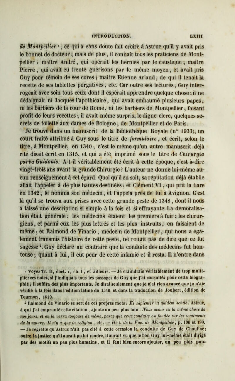 de Montpellier 1, ce qui a sans doute fait croire à Astruc qu’il y avait pris le bonnet de docteur ; mais de plus, il connaît tous les praticiens de Mont- pellier : maître André, qui opérait les hernies par le caustique ; maître Pierre, qui avait eu trente guérisons par le môme moyen, et avait pris Guy pour témoin de ses cures ; maître Etienne Arland, de qui il tenait la recette de ses tablettes purgatives, etc. Car outre ses lectures, Guy inter- rogeait avec soin tous ceux dont il espérait apprendre quelque chose ; il ne dédaignait ni Jacques l’apothicaire, qui avait embaumé plusieurs papes, ni les barbiers de la cour de Rome, ni les barbiers de Montpellier, faisant profit de leurs recettes ; il avait même surpris, le digne clerc, quelques se- crets de toilette aux dames de Bologne, de Montpellier et de Paris. Je trouve dans un manuscrit de la Bibliothèque Royale (n° 1933), un court traité attribué à Guy sous le titre de formulaire , et écrit, selon le titre, à Montpellier, en 1340; c’est le môme qu’un autre manuscrit déjà cité disait écrit en 1315, et qui a été imprimé sous le titre de Chirurgia parvaGuidonis. A-t-il véritablement été écrit à celte époque, c’est à-dire vingt-trois ans avant la grande Chirurgie ? L’auteur ne donne lui-môme au- cun renseignement à cet égard. Quoi qu’il en soit, sa réputation déjà établie allait l’appeler à de plus hautes destinées ; et Clément VI, qui prit la tiare en 1342, le nomma son médecin, et l’appela près de lui à Avignon. C’est là qu’il se trouva aux prises avec cette grande peste de 1348, dont il nous a laissé une description si simple à la fois et si effrayante. La démoralisa- tion était générale -, les médecins étaient les premiers à fuir ; les chirur- giens, et parmi eux les plus lettrés et les plus instruits, en faisaient de même ; et Raimond de Vinario, médecin de Montpellier, qui nous a éga- lement transmis l’histoire de cette peste, ne rougit pas de dire que ce fut sagesse*. Guy déclare au contraire que la conduite des médecins fut hon- teuse ; quant à lui, il eut peur de cette infamie et il resta. Il n’entre dans ■ Voyez Tr. II, doct. i, ch. 1, et ailleurs. — Je craindrais véritablement de trop multi- plierces notes, si j’indiquais tous les passages de Guy que j’ai consultés pour celte biogra- phie ; il suffira des plus importants. Je dirai seulement que je n'ai rien avancé que je n’aie vérifié à la fois dans l’édition latine de 1540 et dans la traduction de Joubert, édition de Tournon, 1619. 2 Raimond de Vinario se sert de ces propres mots : Et sapienter ut quidem sentio. Astruc, à qui j’ai emprunté cette citation , ajoute un peu plus loin : Nous avons vu la même chose de nos jours, et on la verra toujours de même, parce que cette conduite est fondée sur les sentiments de la nature. Il n’y a que la reliyion , etc. — Hi.t. de la Fac. de Montpellier, p. 196 et 199. — Je regrette qu’Astruc n’ait pas cité à cette occasion la conduite de Guy de Chauliac; outre la justice qu’il aurait pu lui rendre, il aurait vu que le bon Guy lui-mème était dirigé par des motifs un peu plus humains, et il faut bien encore ajouter, un peu plus puis-