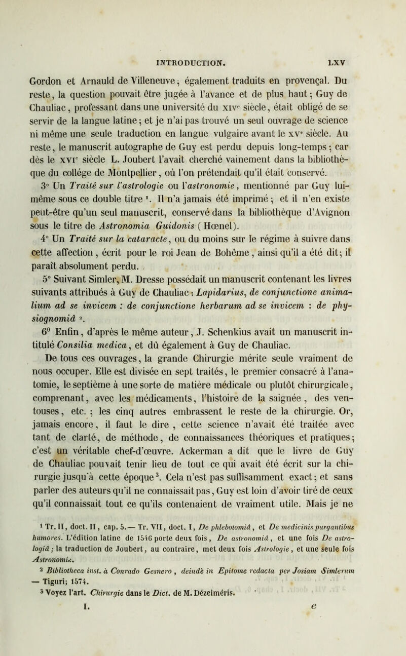 Gordon et Arnauld de Villeneuve ; également traduits en provençal. Du reste, la question pouvait être jugée à l’avance et de plus haut; Guy de Chauliac, professant dans une université du xivc siècle, était obligé de se servir de la langue latine -, et je n’ai pas trouvé un seul ouvrage de science ni môme une seule traduction en langue vulgaire avant le xv' siècle. Au reste, le manuscrit autographe de Guy est perdu depuis long-temps ; car dès le xvr siècle L. Joubert l’avait cherché vainement dans la bibliothè- que du collège de Montpellier, où l’on prétendait qu’il était conservé. 3° Un Traité sur l'astrologie ou Yastronomie, mentionné par Guy lui- même sous ce double titre ’. Il n’a jamais été imprimé ; et il n’en existe peut-être qu’un seul manuscrit, conservé dans la bibliothèque d’Avignon sous le titre de Astronomia Guidonis ( Hœnel). 4° Un Traité sur la cataracte, ou du moins sur le régime à suivre dans celte affection, écrit pour le roi Jean de Bohême, ainsi qu’il a été dit; il paraît absolument perdu. 5° Suivant Simler, M. Dresse possédait un manuscrit contenant les livres suivants attribués à Guy de Chauliac : Lapidarius, de conjunctionc anima- lium ad se invicem : de conjunctione herbarum ad se invicem : de phy- siognomiâ a. 6° Enfin, d’après le même auteur, J. Schenkius avait un manuscrit in- titulé Consilia medica, et dù également à Guy de Chauliac. De tous ces ouvrages, la grande Chirurgie mérite seule vraiment de nous occuper. Elle est divisée en sept traités, le premier consacré à l’ana- tomie, le septième à une sorte de matière médicale ou plutôt chirurgicale, comprenant, avec les médicaments, l’histoire de la saignée , des ven- touses , etc. ; les cinq autres embrassent le reste de la chirurgie. Or, jamais encore, il faut le dire , cette science n’avait été traitée avec tant de clarté, de méthode, de connaissances théoriques et pratiques ; c’est un véritable chef-d’œuvre. Ackerman a dit que le livre de Guy de Chauliac pouvait tenir lieu de tout ce qui avait été écrit sur la chi- rurgie jusqu'à cette époque3. Cela n’est pas suffisamment exact; et sans parler des auteurs qu’il ne connaissait pas, Guy est loin d’avoir tiré de ceux qu’il connaissait tout ce qu’ils contenaient de vraiment utile. Mais je ne 1 Tr. Il, doct. II, cap. 5.— Tr. VII, doct. I, De phlebotomiâ, et De medicinis purganlibus humores. L’édition latine de 1616 porte deux fois, De aslronomiâ, et une fois De astro- logiâ ; la traduction de Joubert, au contraire, met deux fois Astrologie , et une seule fois Astronomie. 2 Bibliotlieca inst. à Conrado Gesnero , deind'e in Epitome redacta per Josiam Simlentm — Tiguri; 1574. 3 Voyez l’art. Chirurgie dans le Dict. de M. Dézeiméris. I. e