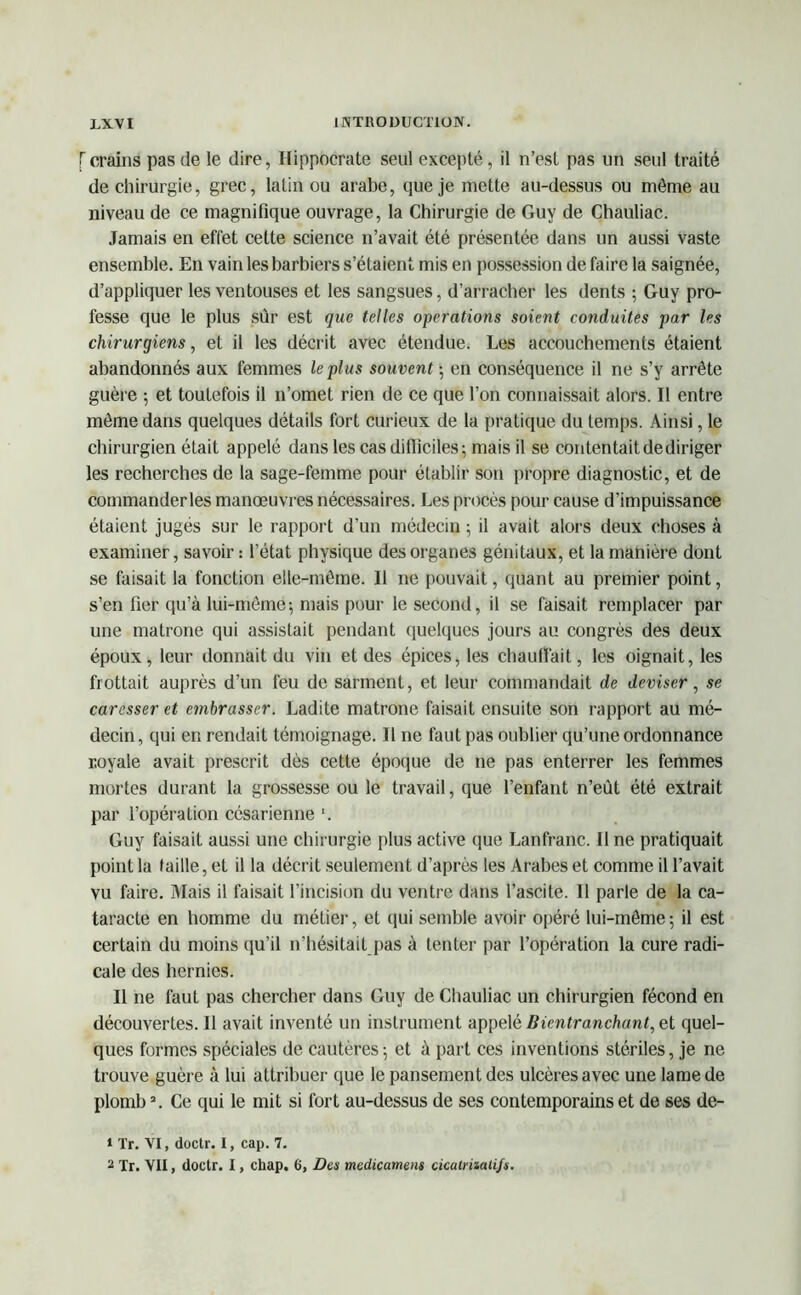 [crains pas de le dire, Hippocrate seul excepté, il n’est pas un seul traité de chirurgie, grec, latin ou arabe, que je mette au-dessus ou môme au niveau de ce magnifique ouvrage, la Chirurgie de Guy de Chauliac. Jamais en effet cette science n’avait été présentée dans un aussi vaste ensemble. En vain les barbiers s’étaient mis en possession de faire la saignée, d’appliquer les ventouses et les sangsues, d’arracher les dents ; Guy pro- fesse que le plus sur est que telles operations soient conduites par les chirurgiens, et il les décrit avec étendue. Les accouchements étaient abandonnés aux femmes le plus souvent ; en conséquence il ne s’y arrête guère ; et toutefois il n’omet rien de ce que l’on connaissait alors. Il entre môme dans quelques détails fort curieux de la pratique du temps. Ainsi, le chirurgien était appelé dans les cas difficiles; mais il se contentait de diriger les recherches de la sage-femme pour établir son propre diagnostic, et de commanderles manœuvres nécessaires. Les procès pour cause d’impuissance étaient jugés sur le rapport d’un médecin ; il avait alors deux choses à examiner, savoir : l’état physique des organes génitaux, et la manière dont se faisait la fonction elle-même. Il ne pouvait, quant au premier point, s’en fier qu’à lui-même; mais pour le second, il se faisait remplacer par une matrone qui assistait pendant quelques jours au congrès des deux époux, leur donnait du vin et des épices, les chauffait, les oignait, les frottait auprès d’un feu de sarment, et leur commandait de deviser, se caresser et embrasser. Ladite matrone faisait ensuite son rapport au mé- decin, qui en rendait témoignage. Il ne faut pas oublier qu’une ordonnance royale avait prescrit dès cette époque de ne pas enterrer les femmes mortes durant la grossesse ou le travail, que l’enfant n’eût été extrait par l’opération césarienne ‘. Guy faisait aussi une chirurgie plus active que Lanfranc. Il ne pratiquait point la faille, et il la décrit seulement d’après les Arabes et comme il l’avait vu faire. Mais il faisait l’incision du ventre dans l’ascite. Il parle de la ca- taracte en homme du métier, et qui semble avoir opéré lui-même; il est certain du moins qu’il n’hésitait pas à tenter par l’opération la cure radi- cale des hernies. Il ne faut pas chercher dans Guy de Chauliac un chirurgien fécond en découvertes. Il avait inventé un instrument appelé Bicntranchant, et quel- ques formes spéciales de cautères; et à part ces inventions stériles, je ne trouve guère à lui attribuer que le pansement des ulcères avec une lame de plomb1 2. Ce qui le mit si fort au-dessus de ses contemporains et de ses de- 1 Tr. VI, doctr. I, cap. 7. 2 Tr. VII, doctr. I, chap. 6, Des medicamens cicalriiaiifs.