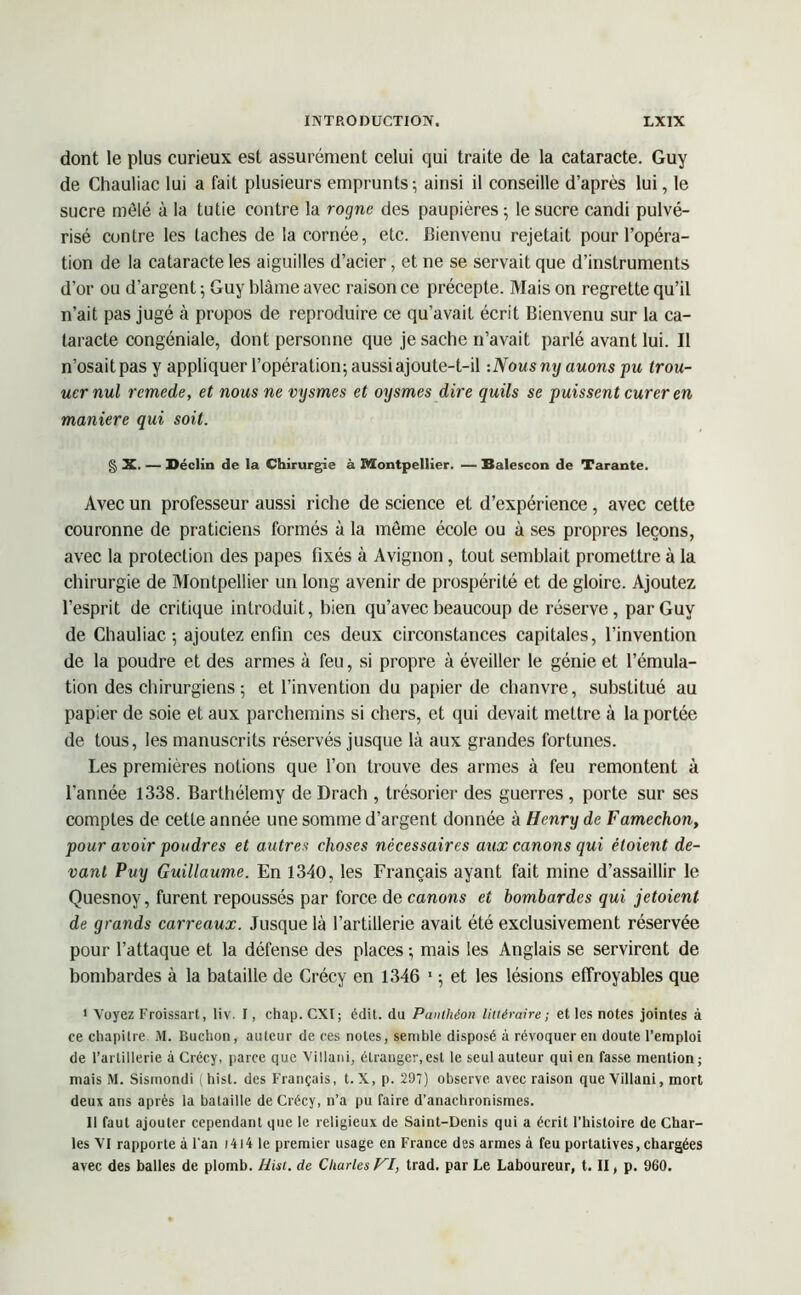 dont le plus curieux est assurément celui qui traite de la cataracte. Guy de Chauliac lui a fait plusieurs emprunts; ainsi il conseille d’après lui, le sucre mêlé à la tutie contre la rogne des paupières ; le sucre candi pulvé- risé contre les taches de la cornée, etc. Bienvenu rejetait pour l’opéra- tion de la cataracte les aiguilles d’acier, et ne se servait que d’instruments d’or ou d’argent ; Guy blâme avec raison ce précepte. Mais on regrette qu’il n’ait pas jugé à propos de reproduire ce qu’avait écrit Bienvenu sur la ca- taracte congéniale, dont personne que je sache n’avait parlé avant lui. Il n’osait pas y appliquer l’opération; aussi ajoute-t-il :Nousny auons pu trou- ucrnul rcmede, et nous ne vysmes et oysmes dire quils se puissent curer en maniéré qui soit. g X. — Déclin de la Chirurgie à Montpellier. — Balescon de Tarante. Avec un professeur aussi riche de science et d’expérience , avec cette couronne de praticiens formés à la meme école ou à ses propres leçons, avec la protection des papes fixés à Avignon, tout semblait promettre à la chirurgie de Montpellier un long avenir de prospérité et de gloire. Ajoutez l’esprit de critique introduit, bien qu’avec beaucoup de réserve, par Guy de Chauliac ; ajoutez enfin ces deux circonstances capitales, l’invention de la poudre et des armes à feu, si propre à éveiller le génie et l’émula- tion des chirurgiens ; et l’invention du papier de chanvre, substitué au papier de soie et aux parchemins si chers, et qui devait mettre à la portée de tous, les manuscrits réservés jusque là aux grandes fortunes. Les premières notions que l’on trouve des armes à feu remontent à l’année 1338. Barthélemy de Drach , trésorier des guerres , porte sur ses comptes de cette année une somme d’argent donnée à Henry de Famechon, pour avoir poudres et autres choses nécessaires aux canons qui étoient de- vant Puy Guillaume. En 1340, les Français ayant fait mine d’assaillir le Quesnoy, furent repoussés par force de canons et bombardes qui jetoient de grands carreaux. Jusque là l’artillerie avait été exclusivement réservée pour l’attaque et la défense des places ; mais les Anglais se servirent de bombardes à la bataille de Crécy en 1346 1 ; et les lésions effroyables que I Voyez Froissart, liv. I, chap.CXI; édit, du Panthéon littéraire; et les notes jointes à ce chapitre M. Huchon, auteur de ces notes, semble disposé à révoquer en doute l’emploi de l’artillerie à Crécy, parce que Villani, étranger,est le seul auteur qui en fasse mention; mais M. Sismondi (hist. des Français, t. X, p. 297) observe avec raison que Villani, mort deux ans après la bataille de Crécy, n’a pu faire d’anachronismes. II faut ajouter cependant que le religieux de Saint-Denis qui a écrit l’histoire de Char- les VI rapporte à l'an 1414 le premier usage en France des armes à feu portatives, chargées avec des balles de plomb. Hist. de Charles VI, trad. par Le Laboureur, t. II, p. 960.