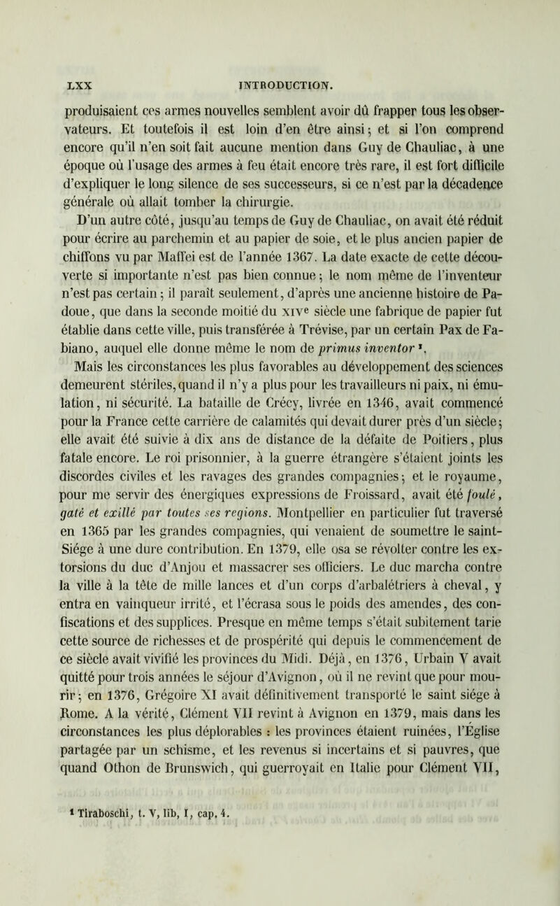 produisaient ces armes nouvelles semblent avoir dû frapper tous les obser- vateurs. Et toutefois il est loin d’en être ainsi; et si l’on comprend encore qu’il n’en soit fait aucune mention dans Guy de Chauliac, à une époque où l’usage des armes à feu était encore très rare, il est fort difficile d’expliquer le long silence de ses successeurs, si ce n’est par la décadence générale où allait tomber la chirurgie. D’un autre côté, jusqu’au temps de Guy de Chauliac, on avait été réduit pour écrire au parchemin et au papier de soie, et le plus ancien papier de chiffons vu par Maffei est de l’année 1367. La date exacte de celte décou- verte si importante n’est pas bien connue ; le nom même de l’inventeur n’est pas certain ; il paraît seulement, d’après une ancienne histoire de Pa- doue, que dans la seconde moitié du xive siècle une fabrique de papier fut établie dans cette ville, puis transférée à Trévise, par un certain Pax de Fa- biano, auquel elle donne même le nom de primus inventor *. Mais les circonstances les plus favorables au développement des sciences demeurent stériles, quand il n’y a plus pour les travailleurs ni paix, ni ému- lation, ni sécurité. La bataille de Crécy, livrée en 1346, avait commencé pour la France cette carrière de calamités qui devait durer près d’un siècle; elle avait été suivie à dix ans de distance de la défaite de Poitiers, plus fatale encore. Le roi prisonnier, à la guerre étrangère s’étaient joints les discordes civiles et les ravages des grandes compagnies; et le royaume, pour me servir des énergiques expressions de Froissard, avait été foulé, gâté et exillé par toutes .ses régions. Montpellier en particulier fut traversé en 1365 par les grandes compagnies, qui venaient de soumettre le saint- Siége à une dure contribution. En 1379, elle osa se révolter contre les ex- torsions du duc d’Anjou et massacrer ses officiers. Le duc marcha contre la ville à la tête de mille lances et d’un corps d’arbalétriers à cheval, y entra en vainqueur irrité, et l’écrasa sous le poids des amendes, des con- fiscations et des supplices. Presque en même temps s’était subitement tarie cette source de richesses et de prospérité qui depuis le commencement de ce siècle avait vivifié les provinces du Midi. Déjà, en 1376, Urbain Y avait quitté pour trois années le séjour d’Avignon, où il ne revint que pour mou- rir; en 1376, Grégoire XI avait définitivement transporté le saint siège à Rome. A la vérité, Clément YII revint à Avignon en 1379, mais dans les circonstances les plus déplorables : les provinces étaient ruinées, l’Eglise partagée par un schisme, et les revenus si incertains et si pauvres, que quand Othon de Brunswich, qui guerroyait en Italie pour Clément YII,