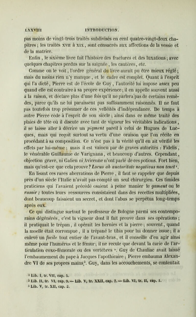 pas moins de vingt- trois traités subdivisés en cent quatre-vingt-deux cha- pitres ; les traités xvn à xix, sont consacrés aux affections de la vessie et de la matrice. Enfin , le sixième livre fait l’histoire des fractures et des luxations ; avec quelques chapitres perdus sur la saignée, les cautères, etc. Comme on le voit, l’ordre général du livre aurait pu être mieux réglé-, mais du moins rien n’y manque , et le cadre est complet. Quant à l’esprit qui l’a dicté, Pierre est de l’école de Guy, l’autorité lui impose assez peu quand elle est contraire à sa propre expérience; il en appelle souvent aussi à la raison, et déclare plus d’une fois qu’il ne parlera pas de certains remè- des, parce qu’ils ne lui paraissent pas suffisamment raisonnés. Il ne faut pas toutefois trop présumer de ces velléités d’indépendance. De temps à autre Pierre cède à l’esprit de son siècle ; ainsi dans ce môme traité des plaies de tête où il discute avec tant de vigueur les véritables indications , il se laisse aller à décrire un pigment pareil à celui de Hugues de Luc- ques, mais qui reçoit surtout sa vertu d’une oraison que l’on récite en procédant à sa composition. Ce n’est pas à la vérité qu’il en ait vérifié les effets par lui-même ; mais il est vaincu par de graves autorités : Fidelis, le vénérable Guillaume de Yarignana, et beaucoup d’autres. Cependant, objection grave, ni Galien ni Avicenne n’ont parlé de ces potions. Fort bien, mais qu’est-ce que cela prouve ? Locus ab auctoritate negativus non tenet1 2 3. En lisant ces rares aberrations de Pierre , il faut se rappeler que depuis près d’un siècle l’Italie n’avait pas compté un seul chirurgien. Ces timides praticiens qui l’avaient précédé osaient à peine manier le gamaut ou le rasoir ; toutes leurs ressources consistaient dans des recettes multipliées, dont beaucoup faisaient un secret, et dont l’abus se perpétua long-temps après eux. Ce qui distingue surtout le professeur de Bologne parmi ses contempo- rains dégénérés, c’est la vigueur dont il fait preuve dans ses opérations ; il pratiquait le trépan, il opérait les hernies et la pierre; souvent, quand la moelle était corrompue , il a trépané le tibia pour lui donner issue ; il a enlevé un focile tout entier de l’avant-bras, et il conseille d’en agir ainsi môme pour l’humérus et le fémur; il ne recule que devant la carie de l’ar- ticulation coxo-fémorale ou des vertèbres a. Guy de Chauliac avait laissé l’embaumement du pape à Jacques l’apothicaire ; Pierre embauma Alexan- dre VI de ses propres mains/. Guy, dans les accouchements, se contentait 1 Lit». I, tr. VII, cap. 5. 2 Lib. II, tr. VI, cap. 9.— Lib. V, tr. XXII, cap. 2. — Lib. VI, tr. II, cap. 1. 3 Lib. V, tr. XII, cap. 3.