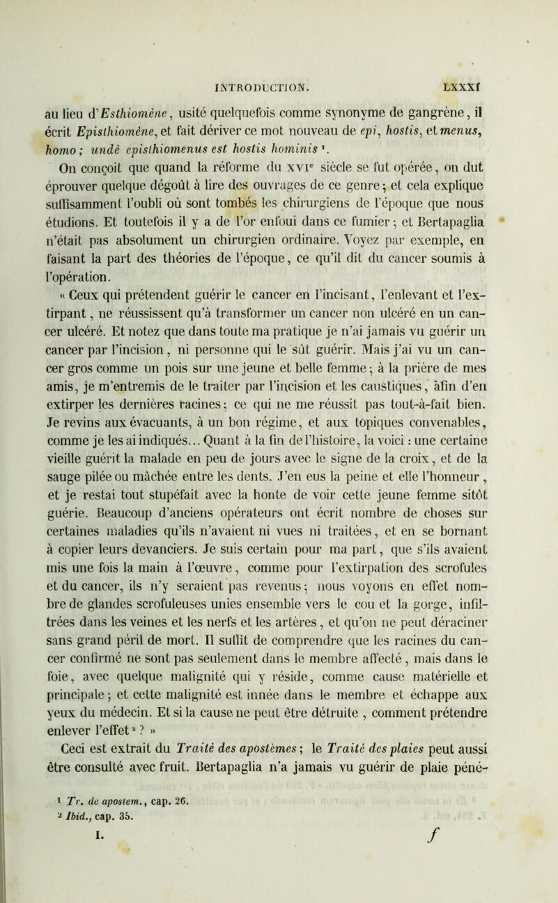 au lieu d'Esthiomène, usité quelquefois comme synonyme de gangrène, il écrit Epislhiomène,et fait dériver ce mot nouveau de epi, hostis, et menus, homo ; undè cpisthiomenus est hostis hominis'. On conçoit que quand la réforme du xvie siècle se fut opérée, on dut éprouver quelque dégoût à lire des ouvrages de ce genre; et cela explique suffisamment l’oubli où sont tombés les chirurgiens de l’époque que nous étudions. Et toutefois il y a de l’or enfoui dans ce fumier ; et Bertapaglia n’était pas absolument un chirurgien ordinaire. Voyez par exemple, en faisant la part des théories de l’époque, ce qu’il dit du cancer soumis à l’opération. « Ceux qui prétendent guérir le cancer en l’incisant, l’enlevant et l’ex- tirpant , ne réussissent qu’à transformer un cancer non ulcéré en un can- cer ulcéré. Et notez que dans toute ma pratique je n’ai jamais vu guérir un cancer par l’incision, ni personne qui le sût guérir. Mais j’ai vu un can- cer gros comme un pois sur une jeune et belle femme ; à la prière de mes amis, je m’entremis de le traiter par l’incision et les caustiques, afin d’en extirper les dernières racines; ce qui ne me réussit pas tout-à-fait bien. Je revins aux évacuants, à un bon régime, et aux topiques convenables, comme je les ai indiqués... Quant à la fin de l’histoire, la voici : une certaine vieille guérit la malade en peu de jours avec le signe de la croix, et de la sauge pilée ou mâchée entre les dents. J’en eus la peine et elle l’honneur, et je restai tout stupéfait avec la honte de voir cette jeune femme sitôt guérie. Beaucoup d’anciens opérateurs ont écrit nombre de choses sur certaines maladies qu’ils n’avaient ni vues ni traitées, et en se bornant à copier leurs devanciers. Je suis certain pour ma part, que s’ils avaient mis une fois la main à l’œuvre, comme pour l’extirpation des scrofules et du cancer, ils n’y seraient pas revenus; nous voyons en effet nom- bre de glandes scrofuleuses unies ensemble vers le cou et la gorge, infil- trées dans les veines et les nerfs et les artères, et qu’on ne peut déraciner sans grand péril de mort. Il suffit de comprendre que les racines du can- cer confirmé ne sont pas seulement dans le membre affecté, mais dans le foie, avec quelque malignité qui y réside, comme cause matérielle et principale ; et cette malignité est innée dans le membre et échappe aux yeux du médecin. Et si la cause, ne peut être détruite , comment prétendre enlever l’effet2 ? » Ceci est extrait du Traité des apostèmes ; le Traité des plaies peut aussi être consulté avec fruit. Bertapaglia n’a jamais vu guérir de plaie péné- • Tr. (le aposlem., cap. 26. a Ibid., cap. 35.