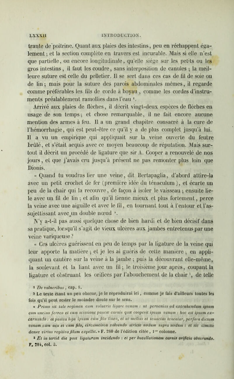 trante de poitrine. Quant aux plaies des intestins, peu en réchappent éga- lement ; et la section complète en travers est incurable. Mais si elle n’est que partielle, ou encore longitudinale, qu’elle siège sur les pet'ts ou les gros intestins, il faut les coudre, sans interposition de canules ; la meil- leure suture est celle du pelletier. Il se sert dans ces cas de (il de soie ou de lin 5 mais pour la suture des parois abdominales mômes, il regarde comme préférables les fils de corde à boyau , comme les cordes d’instru- ments préalablement ramollies dans l’eau '. Arrivé aux plaies de llèches, il décrit vingt-deux espèces de flèches en usage de son temps-, et chose remarquable, il ne fait encore aucune mention des armes à feu. Il a un grand chapitre consacré à la cure de l’hémorrhagie, qui est peut-être ce qu’il y a de plus complet jusqu’à lui. Il a vu un empirique qui appliquait sur la veine ouverte du feutre brûlé, et s’était acquis avec ce moyen beaucoup de réputation. Mais sur- tout il décrit un procédé de ligature que sir A. Cooper a renouvelé de nos jours, et que j’avais cru jusqu’à présent ne pas remonter plus loin que Dionis. « Quand tu voudras lier une veine, dit Bertapaglia, d’abord attire-la avec un petit crochet de fer (première idée du ténaculum), et écarte un peu de la chair qui la recouvre, de façon à isoler le vaisseau ; ensuite lie- le avec un fil de lin -, et afin qu’il tienne mieux et plus fortement, perce la veine avec une aiguille et avec le fil, en tournant tout à l’entour et l’as- sujettissant avecjan double nœud a. N’y a-t-il pas aussi quelque chose de bien hardi et de bien décisif dans sa pratique, lorsqu’il s’agit de vieux ulcères aux jambes entretenus par une veine variqueuse ? « Ces ulcères guérissent en peu de temps par la ligature de la veine qui leur apporte la matière ; et je les ai guéris de cette manière, en appli- quant un cautère sur la veine à la jambe ; puis la découvrant elle-même, la soulevant et la liant avec un fil 5 le troisième jour après, coupant la ligature et obstruant les orifices par l’abouchement de la chair % de telle 1 De vulneribus , cap. 8. a Le texte étant un peu obscur, je le reproduirai ici, comme je fais d’ailleurs toutes les fois qu’il peut rester le moindre doute sur le sens. « Primo sil laie reijimen cum volueris ligare venum : ut pervenias a<l exf.rahendu.rn ipsam cum uneino ferreo et cum scissione paucœ carnis quæ cooperil ipsum venum : hue est ipsum ex- carnando : elposlea liga ipsam cum Jilo lineo, et ut melius et leuacius lencatur, perfora diclam venam cum acu et cum /i/o, circumcirca volvendo stricte nodum supra nodum : et sic dimille donec virius regilivafilum expellit. » F. 280 de l’édition citée , 1 colonne. * Et in lerlid die post ligaluram incidendo : et per bucellationem carnis orificia obiurando. F. 284, col. 3.