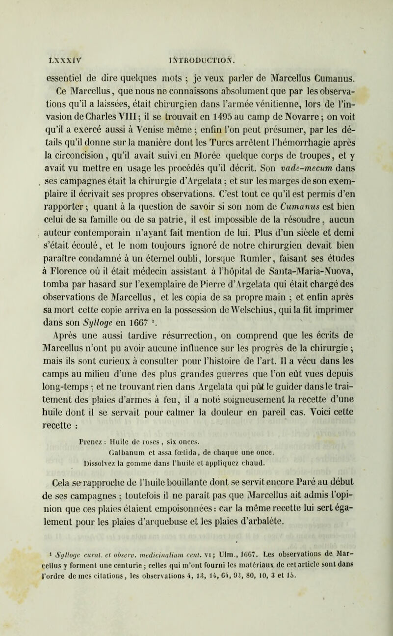 essentiel de dire quelques mots ; je veux parler de Marcellus Cumanus. Ce Marcellus, que nous ne connaissons absolument que par les observa- tions qu’il a laissées, était chirurgien dans l’armée vénitienne, lors de l’in- vasion de Charles VIII; il se trouvait en 1405 au camp deNovarre; on voit qu’il a exercé aussi à Venise môme 5 enfin l’on peut présumer, par les dé- tails qu’il donne sur la manière dont les Turcs arrêtent l’hémorrhagie après la circoncision, qu’il avait suivi en Morée quelque corps de troupes, et y avait vu mettre en usage les procédés qu’il décrit. Son vade-mecum dans ses campagnes était la chirurgie d’Argelata ; et sur les marges de son exem- plaire il écrivait ses propres observations. C’est tout ce qu’il est permis d’en rapporter; quant à la question de savoir si son nom de Cumanus est bien celui de sa famille ou de sa patrie, il est impossible de la résoudre, aucun auteur contemporain n’ayant fait mention de lui. Plus d’un siècle et demi s’était écoulé, et le nom toujours ignoré de notre chirurgien devait bien paraître condamné à un éternel oubli, lorsque Rumler, faisant ses études à Florence où il était médecin assistant à l’hôpital de Santa-Maria-Vuova, tomba par hasard sur l’exemplaire de Pierre d’Argelata qui était chargé des observations de Marcellus, et les copia de sa propre main ; et enfin après sa mort cette copie arriva en la possession de Welschius, qui la fit imprimer dans son Sylloge en 1667 *. Après une aussi tardive résurrection, on comprend que les écrits de Marcellus n’ont pu avoir aucune influence sur les progrès de la chirurgie ; mais ils sont curieux à consulter pour l’histoire de l’art. Il a vécu dans les camps au milieu d’une des plus grandes guerres que l’on eut vues depuis long-temps ; et ne trouvant rien dans Argelata qui pùtle guider dans le trai- tement des plaies d’armes à feu, il a noté soigneusement la recette d’une huile dont il se servait pour calmer la douleur en pareil cas. Voici cette recette : Prenez : Huile de roses , six onces. Galbanum et assa fœtida, de chaque une once. Dissolvez la gomme dans l’huile et appliquez chaud. Cela se rapproche de l’huile bouillante dont se servit encore Paré au début de ses campagnes ; toutefois il ne parait pas que Marcellus ait admis l'opi- nion que ces plaies étaient empoisonnées : car la môme recette lui sert éga- lement pour les plaies d’arquebuse et les plaies d’arbalète. 1 Sylloge curai, et observ. mediciualium cent, vi; Ulm., 1(>G7. Les observations de Mar- cellus y forment une centurie; celles qui m’ont fourni les matériaux de cet article sont dans